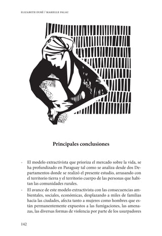 142
elizabeth duré / marielle palau
Principales conclusiones
-	 El modelo extractivista que prioriza el mercado sobre la vida, se
ha profundizado en Paraguay tal como se analiza desde dos De-
partamentos donde se realizó el presente estudio, arrasando con
el territorio tierra y el territorio cuerpo de las personas que habi-
tan las comunidades rurales.
-	 El avance de este modelo extractivista con las consecuencias am-
bientales, sociales, económicas, desplazando a miles de familias
hacia las ciudades, afecta tanto a mujeres como hombres que es-
tán permanentemente expuestos a las fumigaciones, las amena-
zas, las diversas formas de violencia por parte de los usurpadores
 
