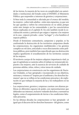 143
mujeres y agronegocios:
una aproximación al impacto y las estrategias utilizadas
de las tierras, la mayoría de las veces en complicidad con autori-
dades e instituciones del Estado como el INDERT, el Ministerio
Público, que responden a intereses de gremios y corporaciones.
-	 Si bien toda la comunidad es afectada por el avance del modelo,
las mujeres –sobre todo adultas– están más expuestas, ya que son
las que quedan y sufren las consecuencias en su salud, porque
están más tiempo en las comunidades y por las características
físicas explicadas en el capítulo II. En esto también incide la so-
cialización sexista y patriarcal que asigna e impone a las mujeres
en la casa –espacio privado– como “su lugar” y a los hombres el
espacio público.
-	 Desde el feminismo comunitario, campesino y popular, se ha
confrontado la destrucción de los territorios campesinos donde
las corporaciones, los organismos multilaterales y los gremios
cumplen un rol clave, articulado a veces directamente como polí-
ticas públicas, pero también han especificado que esa destrucción
implica igualmente el avasallamiento de los territorios cuerpos
de las mujeres.
-	 El territorio cuerpo de las mujeres adquiere importancia vital, ya
que el capitalismo se sustenta sobre el trabajo no remunerado im-
puesto a las mujeres, ante la ausencia de servicios de cuidado de
personas adultas, niñas, niños y otras tareas de cuidado.
-	 Las corporaciones en connivencia con los organismos de Nacio-
nes Unidades, se han apropiado e incorporado en sus objetivos,
misiones y visiones el “respeto por el ambiente y los derechos hu-
manos”, que no se refleja en las condiciones precarias y de explo-
tación en que trabajan la mayoría de las y los trabajadores en las
empresas.
-	 Las corporaciones, gremios y empresas cuentan con alianzas po-
líticas en diferentes espacios de poder, con representaciones que
defienden sus intereses, inclusive violando derechos y normativas
legales, como el acaparamiento de tierras o las condiciones labo-
rales precarias.
-	 En las últimas décadas las corporaciones se han apropiado –al
igual que el discurso de los derechos humanos– del género, como
 