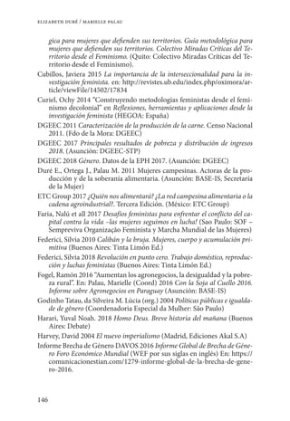 146
elizabeth duré / marielle palau
gica para mujeres que defienden sus territorios. Guía metodológica para
mujeres que defienden sus territorios. Colectivo Miradas Críticas del Te-
rritorio desde el Feminismo. (Quito: Colectivo Miradas Críticas del Te-
rritorio desde el Feminismo).
Cubillos, Javiera 2015 La importancia de la interseccionalidad para la in-
vestigación feminista. en: http://revistes.ub.edu/index.php/oximora/ar-
ticle/viewFile/14502/17834
Curiel, Ochy 2014 “Construyendo metodologías feministas desde el femi-
nismo decolonial” en Reflexiones, herramientas y aplicaciones desde la
investigación feminista (HEGOA: España)
DGEEC 2011 Caracterización de la producción de la carne. Censo Nacional
2011. (Fdo de la Mora: DGEEC)
DGEEC 2017 Principales resultados de pobreza y distribución de ingresos
2018. (Asunción: DGEEC-STP)
DGEEC 2018 Género. Datos de la EPH 2017. (Asunción: DGEEC)
Duré E., Ortega J., Palau M. 2011 Mujeres campesinas. Actoras de la pro-
ducción y de la soberanía alimentaria. (Asunción: BASE-IS, Secretaría
de la Mujer)
ETC Group 2017 ¿Quién nos alimentará? ¿La red campesina alimentaria o la
cadena agroindustrial?. Tercera Edición. (México: ETC Group)
Faria, Nalú et all 2017 Desafíos feministas para enfrentar el conflicto del ca-
pital contra la vida –las mujeres seguimos en lucha! (Sao Paulo: SOF –
Sempreviva Organização Feminista y Marcha Mundial de las Mujeres)
Federici, Silvia 2010 Calibán y la bruja. Mujeres, cuerpo y acumulación pri-
mitiva (Buenos Aires: Tinta Limón Ed.)
Federici, Silvia 2018 Revolución en punto cero. Trabajo doméstico, reproduc-
ción y luchas feministas (Buenos Aires: Tinta Limón Ed.)
Fogel, Ramón 2016 “Aumentan los agronegocios, la desigualdad y la pobre-
za rural”. En: Palau, Marielle (Coord) 2016 Con la Soja al Cuello 2016.
Informe sobre Agronegocios en Paraguay (Asunción: BASE-IS)
Godinho Tatau, da Silveira M. Lúcia (org.) 2004 Políticas públicas e igualda-
de de gênero (Coordenadoria Especial da Mulher: São Paulo)
Harari, Yuval Noah. 2018 Homo Deus. Breve historia del mañana (Buenos
Aires: Debate)
Harvey, David 2004 El nuevo imperialismo (Madrid, Ediciones Akal S.A)
Informe Brecha de Género DAVOS 2016 Informe Global de Brecha de Géne-
ro Foro Económico Mundial (WEF por sus siglas en inglés) En: https://
comunicacionestian.com/1279-informe-global-de-la-brecha-de-gene-
ro-2016.
 