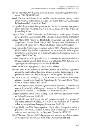 147
mujeres y agronegocios:
una aproximación al impacto y las estrategias utilizadas
Kneen, Brewster 2005 Gigante Invisible. Cargill y sus estrategias transnacio-
nales. GRAIN/REDES-AT
Korol, Claudia 2016 Somos tierra, semilla, rebeldía: mujeres, tierra y territo-
rio en América Latina (Buenos Aires: Coedición de GRAIN, Acción por
la Biodiversidad y América Libre)
La equidad de género en los agronegocios: Sector de insumos agropecua-
rios y servicios veterinarios del cantón Machala. 2018. En: https://eu-
journal.org/index.
Lagarde, Marcela 1990 Los cautiverios de las Mujeres madresposas, Monjas,
putas, presas y locas (México, D.F.: Universidad Autónoma de México)
Lamas, Marta 1995 “Cuerpo e Identidad”. En: Arango Luz Gabriela, León
Magdalena, Viveros Mará, Comp. 1995 Ensayos sobre lo femenino y lo
masculino. (Bogotá: Tercer Mundo Editores, Edicions Uniandes).
Levy Antonella, Costa Sara, González Alhelí 2018  ¿Agroindustrias para
el desarrollo? Un análisis comparativo de los principales rubros agroa-
limentarios y su impacto en el desarrollo del país. (Asunción: BASE-IS,
Seppy, PROCIENCIA)
Lovera, Miguel 2016 “La ganadería en el contexto del nuevo rumbo”. En:
Palau, Marielle (coord) 2016 Con la soja al Cuello 2016. Informe sobre
Agronegocios en Paraguay. (Asunción: BASE-IS)
MAG 2018 Censo Agropecuario. (Asunción: MAG)
Martens Juan, Palau Tomás y Riquelme Quintín 2010 Reforma Agraria es
desarrollo nacional que beneficia a todos y todas. Acciones para la im-
plementación de una Reforma Agraria en Paraguay. (Asunción)
MURARO, V.F.; VALENTINI, J.D 2015. Colonização, conflitos e convivên-
cias nas fronteiras do Brasil, da Argentina e do Paraguai. (Porto Alegre,
Letra & Vida; Chapecó, Ed. UFFS)
ONU, 2017 Informe de la Relatora Especial sobre el derecho a la alimentación
acerca de su misión al Paraguay. Consejo de Derechos Humanos. 34o
período de sesiones. 27 de febrero a 24 de marzo de 2017
Ortega Guillermo, Palau Tomás (Comp.) 2009 Reformas agrarias en Améri-
ca Latina (Asunción: BASE-IS)
Ortega, Guillermo 2015 “Agua ‘virtual”, producción agrícola y ganadera”.
En: Palau, Marielle’ (Coord). 2015 Con la soja al cuello 2016. Informe
sobre agronegocios en Paraguay. (Asunción: BASE-IS)
Ortega, Guillermo 2016 “Agronegocios vs Agricultura Campesina resistir y
producir”. En: Palau, Marielle (Coord). 2016 Con la soja al cuello 2016.
Informe sobre agronegocios en Paraguay. (Asunción: BASE-IS)
Palau Viladesau, Tomás 2012 Es lógico que una sociedad agredida se defien-
da Recopilación de artículos 2008-2011 (Asunción: BASE-IS)
 