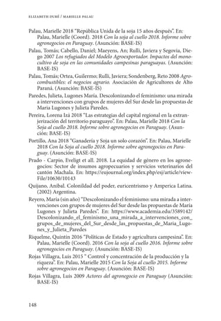 148
elizabeth duré / marielle palau
Palau, Marielle 2018 “República Unida de la soja 15 años después”. En:
Palau, Marielle (Coord). 2018 Con la soja al cuello 2018. Informe sobre
agronegocios en Paraguay. (Asunción: BASE-IS)
Palau, Tomás; Cabello, Daniel; Maeyens, An; Rulli, Javiera y Segovia, Die-
go 2007 Los refugiados del Modelo Agroexportador. Impactos del mono-
cultivo de soja en las comunidades campesinas paraguayas. (Asunción:
BASE-IS)
Palau, Tomás; Ortea, Guilermo; Rulli, Javiera; Sondenberg, Reto 2008 Agro-
combustibles: el negocios agrario. Asociación de Agricultores de Alto
Paraná. (Asunción: BASE-IS)
Paredes, Julieta, Lugones María. Descolonizando el feminismo: una mirada
a intervenciones con grupos de mujeres del Sur desde las propuestas de
Maria Lugones y Julieta Paredes.
Pereira, Lorena Izá 2018 “Las estrategias del capital regional en la extran-
jerización del territorio paraguayo”. En: Palau, Marielle 2018 Con la
Soja al cuello 2018. Informe sobre agronegocios en Paraguay. (Asun-
ción: BASE-IS)
Portillo, Ana 2018 “Ganadería y Soja un solo corazón”. En: Palau, Marielle
2018 Con la Soja al cuello 2018. Informe sobre agronegocios en Para-
guay. (Asunción: BASE-IS)
Prado - Carpio, Eveligt et all. 2018. La equidad de género en los agrone-
gocios: Sector de insumos agropecuarios y servicios veterinarios del
cantón Machala. En: https://eujournal.org/index.php/esj/article/view-
File/10630/10143
Quijano, Anibal. Colonildad del poder, euricentrismo y Amperica Latina.
(2002) Argentina.
Reyero, María (sin año) “Descolonizando el feminismo: una mirada a inter-
venciones con grupos de mujeres del Sur desde las propuestas de María
Lugones y Julieta Paredes”. En: https://www.academia.edu/3589142/
Descolonizando_el_feminismo_una_mirada_a_intervenciones_con_
grupos_de_mujeres_del_Sur_desde_las_propuestas_de_Maria_Lugo-
nes_y_Julieta_Paredes
Riquelme, Quintín 2016 “Políticas de Estado y agricultura campesina”. En:
Palau, Marielle (Coord). 2016 Con la soja al cuello 2016. Informe sobre
agronegocios en Paraguay. (Asunción: BASE-IS)
Rojas Villagra, Luis 2015 “ Control y concentración de la producción y la
riqueza”. En: Palau, Marielle 2015 Con la Soja al cuello 2015. Informe
sobre agronegocios en Paraguay. (Asunción: BASE-IS)
Rojas Villagra, Luis 2009 Actores del agronegocio en Paraguay (Asunción:
BASE-IS)
 
