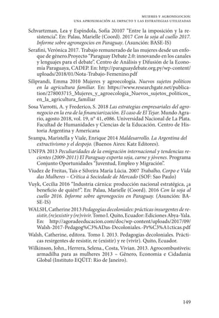 149
mujeres y agronegocios:
una aproximación al impacto y las estrategias utilizadas
Schvartzman, Lea y Espíndola, Sofía 20107 “Entre la imposición y la re-
sistencia”. En: Palau, Marielle (Coord). 2017 Con la soja al cuello 2017.
Informe sobre agronegocios en Paraguay. (Asunción: BASE-IS)
Serafini, Verónica 2017. Trabajo remunerado de las mujeres desde un enfo-
que de género.Proyecto “Paraguay Debate 2.0: innovando en los canales
y lenguajes para el debate”. Centro de Análisis y Difusión de la Econo-
mía Paraguaya, CADEP. En: http://paraguaydebate.org.py/wp-content/
uploads/2018/01/Nota-Trabajo-Femenino.pdf 
Siliprandi, Emma 2010 Mujeres y agroecología. Nuevos sujetos políticos
en la agricultura familiar. En: https://www.researchgate.net/publica-
tion/278003715_Mujeres_y_agroecologia_Nuevos_sujetos_politicos_
en_la_agricultura_familiar
Sosa Varrotti, A. y Frederico, S. 2018 Las estrategias empresariales del agro-
negocio en la era de la financiarización. El caso de El Tejar. Mundo Agra-
rio, agosto 2018, vol. 19, n° 41, e086. Universidad Nacional de La Plata.
Facultad de Humanidades y Ciencias de la Educación. Centro de His-
toria Argentina y Americana
Svampa, Maristella y Viale, Enrique 2014 Maldesarrollo. La Argentina del
extractivismo y el despojo. (Buenos Aires: Katz Editores).
UNFPA 2013 Peculiaridades de la emigración internacional y tendencias re-
cientes (2009-2011) El Paraguay exporta soja, carne y jóvenes. Programa
Conjunto Oportunidades “Juventud, Empleo y Migración”.
Viudez de Freitas, Taís e Silveira María Lúcia. 2007 Trabalho, Corpo e Vida
das Mulheres – Crítica à Sociedade de Mercado (SOF: Sao Paulo)
Vuyk, Cecilia 2016 “Industria cárnica: producción nacional estratégica, ¿a
beneficio de quién?”. En: Palau, Marielle (Coord). 2016 Con la soja al
cuello 2016. Informe sobre agronegocios en Paraguay. (Asunción: BA-
SE-IS)
WALSH, Catherine 2013Pedagogíasdecoloniales: prácticasinsurgentes de re-
sistir,(re)existir y(re)vivir.TomoI. Quito, Ecuador:EdicionesAbya-Yala.
En: http://agoradeeducacion.com/doc/wp-content/uploads/2017/09/
Walsh-2017-Pedagog%C3%ADas-Decoloniales.-Pr%C3%A1cticas.pdf
Walsh, Catherine, editora. Tomo I. 2013. Pedagogias decoloniales. Prácti-
cas resirgentes de resistir, re (existir) y re (vivir). Quito, Ecuador.
Wilkinson, John., Herrera, Selena., Costa, Vivian. 2013. Agrocombustiveis:
armadilha para as mulheres 2013 – Gênero, Economia e Cidadania
Global (Instituto EQÜIT: Rio de Janeiro).
 