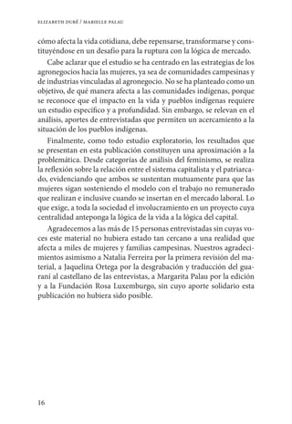 16
elizabeth duré / marielle palau
cómo afecta la vida cotidiana, debe repensarse, transformarse y cons-
tituyéndose en un desafío para la ruptura con la lógica de mercado.
Cabe aclarar que el estudio se ha centrado en las estrategias de los
agronegocios hacia las mujeres, ya sea de comunidades campesinas y
de industrias vinculadas al agronegocio. No se ha planteado como un
objetivo, de qué manera afecta a las comunidades indígenas, porque
se reconoce que el impacto en la vida y pueblos indígenas requiere
un estudio específico y a profundidad. Sin embargo, se relevan en el
análisis, aportes de entrevistadas que permiten un acercamiento a la
situación de los pueblos indígenas.
Finalmente, como todo estudio exploratorio, los resultados que
se presentan en esta publicación constituyen una aproximación a la
problemática. Desde categorías de análisis del feminismo, se realiza
la reflexión sobre la relación entre el sistema capitalista y el patriarca-
do, evidenciando que ambos se sustentan mutuamente para que las
mujeres sigan sosteniendo el modelo con el trabajo no remunerado
que realizan e inclusive cuando se insertan en el mercado laboral. Lo
que exige, a toda la sociedad el involucramiento en un proyecto cuya
centralidad anteponga la lógica de la vida a la lógica del capital.
Agradecemos a las más de 15 personas entrevistadas sin cuyas vo-
ces este material no hubiera estado tan cercano a una realidad que
afecta a miles de mujeres y familias campesinas. Nuestros agradeci-
mientos asimismo a Natalia Ferreira por la primera revisión del ma-
terial, a Jaquelina Ortega por la desgrabación y traducción del gua-
raní al castellano de las entrevistas, a Margarita Palau por la edición
y a la Fundación Rosa Luxemburgo, sin cuyo aporte solidario esta
publicación no hubiera sido posible.
 