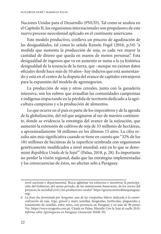 22
elizabeth duré / marielle palau
Naciones Unidas para el Desarrollo (PNUD). Tal como se analiza en
el Capítulo II, los organismos internacionales son propulsores de este
nuevo proceso neocolonial aplicado en el continente americano.
Este modelo productivo, conlleva un proceso de agudización de
las desigualdades, tal como lo señala Ramón Fogel (2016, p,54) “a
medida que aumenta la producción de soja, es cada vez mayor la
cantidad de dinero que queda en manos de menos personas”. Esta
desigualdad de ingresos que va en aumento se suma a la ya histórica
desigualdad de la tenencia de la tierra, que –aunque no existan datos
oficiales desde hace más de 10 años– hay indicios que está aumentan-
do y está en el centro de la disputa del avance de capitales extranjeros
para la expansión del modelo de agronegocios.
La producción de soja y otros cereales, junto con la ganadería
intensiva, son los rubros que avasallan las comunidades campesinas
e indígenas impactando en la pérdida de territorio dedicado a la agri-
cultura campesina y a la producción de alimentos.
Lo que ocurre en el país es parte de los imperativos y de la agenda
de la globalización, del rol que asignaron al sur de nuestro continen-
te, donde se evidencia la estrategia del avance de la sojización, que
aumentó la extensión de cultivos de soja de 33 millones de hectáreas,
a aproximadamente 58 millones en los últimos 15 años. La cifra re-
sulta aún más significativa cuando se tiene en cuenta que “32% de los
181 millones de hectáreas de la superficie sembrada con organismos
genéticamente modificados a nivel mundial, está en lo que se deno-
minó República Unida de la Soja6
” (Palau, 2018, p, 28). Es importante
no perder la visión regional, dado que las estrategias implementadas
y las consecuencias de éstas, no afectan solo a Paraguay.
nivel nacional y departamental. Busca aglutinar los esfuerzos e incentivar la participa-
ción del Gobierno, del sector privado, de las instituciones financieras, de los socios del
proyecto, la sociedad civil y los productores rurales” https://greencommoditiesparaguay.
org/
6	 La frase fue formulada por Syngenta, una de las compañías líderes dedicada a la comer-
cialización de soja, trigo, girasol y maíz, semillas, fungicidas, herbicidas, plaguicidas y
tratamiento de semillas, entre otros, con presencia en Paraguay y en más de 90 países
Ver: https://www.syngenta.com.py. Citada en Palau, Marielle Con la Soja al cuello 2018.
Informe sobre Agronegocios en Paraguay (Asunción: BASE-IS)
 