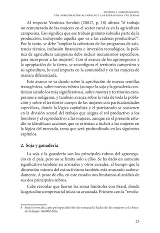 25
mujeres y agronegocios:
una aproximación al impacto y las estrategias utilizadas
Al respecto Verónica Serafini (20017, p, 18) afirma “el trabajo
no remunerado de las mujeres en el sector rural es en la agricultura
campesina. Eso significa que ese trabajo gratuito subsidia parte de la
producción, incluyendo aquella que va a las cadenas productivas”8
.
Por lo tanto, se debe “ampliar la cobertura de los programas de asis-
tencia técnica, inclusión financiera e inversión tecnológica, la polí-
tica de agricultura campesina debe incluir mecanismos específicos,
para incorporar a las mujeres”. Con el avance de los agronegocios y
la apropiación de la tierra, se reconfigura el territorio campesino y
su agricultura, lo cual impacta en la comunidad y en las mujeres de
manera diferenciada.
Este avance se va dando sobre la aprobación de nuevas semillas
transgénicas, sobre nuevos rubros (aunque la soja y la ganadería con-
tinúan siendo los más significativos), sobre montes y territorios cam-
pesinos e indígenas, y también avanza sobre la vida de toda la pobla-
ción y sobre el territorio-cuerpo de las mujeres con particularidades
específicas, donde la lógica capitalista y el patriarcado se sostienen
en la división sexual del trabajo que asigna el rol productivo a los
hombres y el reproductivo a las mujeres, aunque en el presente estu-
dio se identifican acciones que se orientan a incluir a las mujeres en
la lógica del mercado, tema que será profundizado en los siguientes
capítulos.
2. 	Soja y ganadería
La soja y la ganadería son los principales rubros del agronego-
cio en el país, pero no se limita solo a ellos. Se ha dado un aumento
significativo también en arrozales y otros cereales, al tiempo que la
dimensión minera del extractivismo también está avanzado acelera-
damente. A pesar de ello, en este estudio nos limitamos al análisis de
sus dos principales rubros.
Cabe recordar que fueron las zonas limítrofes con Brasil, donde
la agricultura empresarial inicia su avanzada. Primero con la “revolu-
8	http://www.abc.cpm.py/especiales/fin-de-semana/la-lucha-de-las-mujeres-a-la-hora-
de-trabajar-1669885.htm
 