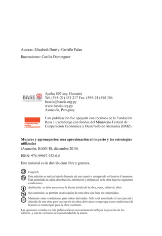 Copyleft.
	
Esta edición se realiza bajo la licencia de uso creativo compartido o Creative Commons.
Está permitida la copia, distribución, exhibición y utilización de la obra bajo las siguientes
condiciones.
	 Atribución: se debe mencionar la fuente (título de la obra, autor, editorial, año).
	
No comercial: se permite la utilización de esta obra con fines no comerciales.
	 Mantener estas condiciones para obras derivadas: Sólo está autorizado el uso parcial o
alterado de esta obra para la creación de obras derivadas siempre que estas condiciones de
licencia se mantengan para la obra resultante.
Las opiniones vertidas en esta publicación no necesariamente reflejan la posición de los
editores, y son de exclusiva responsabilidad de la autora.
Ayolas 807 esq. Humaitá
Tel. (595–21) 451 217 Fax. (595–21) 498 306
baseis@baseis.org.py
www.baseis.org.py
Asunción, Paraguay
Esta publicación fue apoyada con recursos de la Fundación
Rosa Luxemburgo con fondos del Ministerio Federal de
Cooperación Económica y Desarrollo de Alemania (BMZ).
Mujeres y agronegocios: una aproximación al impacto y las estrategias
utilizadas
(Asunción, BASE-IS, diciembre 2018)
ISBN: 978-99967-952-0-6
Este material es de distribución libre y gratuita.
Autoras: Elizabeth Duré y Marielle Palau
Ilustraciones: Cecilia Domínguez
 
