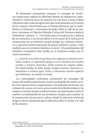 35
mujeres y agronegocios:
una aproximación al impacto y las estrategias utilizadas
El feminismo comunitario propone el concepto de territo-
rio-cuerpo para explicar las diferentes formas de explotación, some-
timiento y violencia hacia las mujeres. En esta línea, Lorena Cabnal
reflexiona sobre todas las opresiones que están presentes en el cuerpo
de las mujeres, naturalizadas por el sistema patriarcal, que se mani-
fiestan en relaciones y situaciones de poder sobre la vida de las mu-
jeres. Asimismo, el Colectivo Miradas Críticas del Territorio desde el
Feminismo16
plantea: “[…] las luchas para la recuperación y defensa
de sus territorios y sus tierras deben ir de la mano de la lucha por la
recuperación de su territorio-cuerpo porque las violencias históri-
cas y opresivas existen tanto para mi primer territorio cuerpo, como
también para mi territorio histórico, la tierra”. El avasallamiento del
territorio comunitario deja huellas en el territorio-cuerpo, por lo
cual es necesario:
[…] alzar la voz contra lo que hacen las empresas en nuestros terri-
torios-cuerpos, es importante porque es en la memoria de nuestros
cuerpos y nuestras emociones donde ocurren los mayores daños.
Nos dejan huellas de dolor porque rompen nuestras relaciones co-
munitarias si extraen agua, tierra, o envenenan nuestros espacios
que habitamos, nos dañan el cuerpo.
Las comunidades confrontan activamente las estrategias del
avance del modelo extractivista, resisten el atropello de actores servi-
les a los intereses de las corporaciones, a la soberanía territorial, con
reclamos de acceso a la tierra, preservación de la biodiversidad, y las
mujeres al mismo tiempo sostienen luchas anti patriarcales contra el
control y avasallamiento de sus territorios-cuerpos, para avanzar en
la construcción de una nueva cultura, donde la soberanía territorial
tenga la misma valoración que la soberanía sobre el cuerpo y la vida
de las mujeres.
16	En: https://miradascriticasdelterritoriodesdeelfeminismo.files.wordpress.com/2017/11/
mapeando-el-cuerpo-territorio.pdf.
 