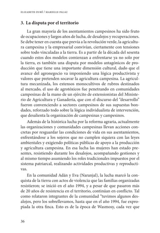 36
elizabeth duré / marielle palau
3. 	La disputa por el territorio
La gran mayoría de los asentamientos campesinos ha sido fruto
de ocupaciones y largos años de lucha, de desalojos y recuperaciones.
Se debe tener en cuenta que previa a la revolución verde, la agricultu-
ra campesina y la empresarial convivían, ciertamente con tensiones
sobre todo vinculadas a la tierra. Es a partir de la década del sesenta
cuando estos dos modelos comienzan a enfrentarse ya no solo por
la tierra, es también una disputa por modelos antagónicos de pro-
ducción que tiene una importante dimensión cultural, dado que el
avance del agronegocio va imponiendo una lógica productivista y
valores que pretenden socavar la agricultura campesina. La agricul-
tura mecanizada, los extensos monocultivos de rubros destinados
al mercado, el uso de agrotóxicos fue penetrando en comunidades
campesinas de la mano de un ejército de extensionistas del Ministe-
rio de Agricultura y Ganadería, que con el discurso del “desarrollo”
fueron convenciendo a sectores campesinos de sus supuestas bon-
dades, reforzado todo sobre la lógica individualista de intervención,
que desalienta la organización de campesinas y campesinos.
Además de la histórica lucha por la reforma agraria, actualmente
las organizaciones y comunidades campesinas llevan acciones con-
cretas por resguardar las condiciones de vida en sus asentamientos,
enfrentándose a los sojeros que no cumplen siquiera con las leyes
ambientales y exigiendo políticas públicas de apoyo a la producción
y agricultura campesina. En esa lucha las mujeres han estado pre-
sentes, resistiendo durante los desalojos, acompañando gestiones y
al mismo tiempo asumiendo los roles tradicionales impuestos por el
sistema patriarcal, realizando actividades productivas y reproducti-
vas.
En la comunidad Adán y Eva (Naranjal), la lucha marcó la con-
quista de la tierra con actos de violencia que las familias organizadas
resistieron; se inició en el año 1994, y a pesar de que pasaron más
de 20 años de resistencia en el territorio, continúan en conflicto. Tal
como relataron integrantes de la comunidad “tuvimos algunos des-
alojos, pero los sobrellevamos, hasta que en el año 1994, fue expro-
piada la otra finca. Esto es de la época de Wasmosy, cada vez que
 