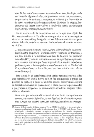 38
elizabeth duré / marielle palau
mos bichos raros’ que estamos recurriendo a cierta ideología, toda
esa tontería, algunos de ellos por ignorancia y otros por prepotencia,
en particular los políticos. Los sojeros, es evidente que la cuestión es
la tierra y también para los especuladores. También, los propios fun-
cionarios del Indert, que vuelven a vender las tierras que en algún
momento fue entregada a campesinos.
Como muestra de la burocratización de la que son objeto las
tierras campesinas, en Naranjal vemos que aún no se les entregó su
derecho de ocupación y la regularización del asentamiento está pen-
diente. Además, señalaron que con los brasileros el trámite siempre
es rápido:
…nos solicitaron mensura judicial, para tener ordenado, documen-
tado nuestra ocupación, ´outama, ko’ero´ (mañana les traemos) y
así pasa un año y no nos traen otra vez. Ya pasaron tres años que
vino el SIRT17
y aún no tenemos solución, siempre hay complicacio-
nes, nosotros tenemos que hacer seguimiento a nuestro expediente,
pedimos ayuda a los compañeros, nos dicen que está en Ciudad del
Este, ahí nos dicen, en Asunción y así nos tienen (entrevista colecti-
va en Naranjal).
Esta situación es corroborada por varias personas entrevistadas
que manifestaron que la tierra, si bien fue conquistada a través del
proceso de luchas y a pesar de cumplir con los requerimientos para
su formalización, aún no cuentan con el título necesario para acceder
a programas o proyectos, tal como refiere otra de las mujeres entre-
vistadas al señalar:
Hace rato que estamos ahí. A través de una lucha conseguimos un
terreno, entramos 42 familias, se nos legalizó. En el año 96 empeza-
mos a pagar por nuestra tierra, sin embargo, hasta hoy no consegui-
17	Sistema de Información de Recursos de la Tierra (SIRT). Su objetivo es geo-referenciar y
transparentar la situación de las 1.018 colonias que tiene el INDERT en la Región Orien-
tal del país. La iniciativa consiste en registrar satelitalmente las colonias campesinas
asentadas en tierras fiscales y documentar su actual situación, para en un segundo paso,
regularizarlas jurídicamente. (...) “Si bien la iniciativa es estatal, en sus orígenes partió de
la Unión de Gremios de la Producción (UGP) que reúne a la clase propietaria del país y
que cobija a varios propietarios irregulares de tierra en sus filas”. En: http://www.baseis.
org.py/con-su-proyecto-sirt-el-estado-paraguayo-regulariza-a-propietarios-irregula-
res-de-tierra/
 