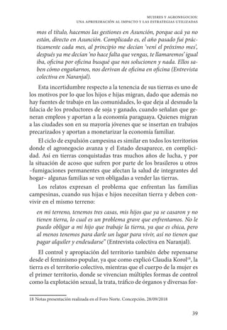 39
mujeres y agronegocios:
una aproximación al impacto y las estrategias utilizadas
mos el título, hacemos las gestiones en Asunción, porque acá ya no
están, directo en Asunción. Complicado es, el año pasado fui prác-
ticamente cada mes, al principio me decían ‘vení el próximo mes’,
después ya me decían ‘no hace falta que vengas, te llamaremos’ igual
iba, oficina por oficina busqué que nos solucionen y nada. Ellos sa-
ben cómo engañarnos, nos derivan de oficina en oficina (Entrevista
colectiva en Naranjal).
Esta incertidumbre respecto a la tenencia de sus tierras es uno de
los motivos por lo que los hijos e hijas migran, dado que además no
hay fuentes de trabajo en las comunidades, lo que deja al desnudo la
falacia de los productores de soja y ganado, cuando señalan que ge-
neran empleos y aportan a la economía paraguaya. Quienes migran
a las ciudades son en su mayoría jóvenes que se insertan en trabajos
precarizados y aportan a monetarizar la economía familiar.
El ciclo de expulsión campesina es similar en todos los territorios
donde el agronegocio avanza y el Estado desaparece, en complici-
dad. Así en tierras conquistadas tras muchos años de lucha, y por
la situación de acoso que sufren por parte de los brasileros u otros
–fumigaciones permanentes que afectan la salud de integrantes del
hogar– algunas familias se ven obligadas a vender las tierras.
Los relatos expresan el problema que enfrentan las familias
campesinas, cuando sus hijas e hijos necesitan tierra y deben con-
vivir en el mismo terreno:
en mi terreno, tenemos tres casas, mis hijos que ya se casaron y no
tienen tierra, lo cual es un problema grave que enfrentamos. No le
puedo obligar a mi hijo que trabaje la tierra, ya que es chica, pero
al menos tenemos para darle un lugar para vivir, así no tienen que
pagar alquiler y endeudarse” (Entrevista colectiva en Naranjal).
El control y apropiación del territorio también debe repensarse
desde el feminismo popular, ya que como explicó Claudia Korol18
, la
tierra es el territorio colectivo, mientras que el cuerpo de la mujer es
el primer territorio, donde se vivencian múltiples formas de control
como la explotación sexual, la trata, tráfico de órganos y diversas for-
18	Notas presentación realizada en el Foro Norte. Concepción, 28/09/2018
 