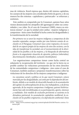 40
elizabeth duré / marielle palau
mas de violencia. Korol expresa que, dentro del sistema capitalista,
los cuerpos de las mujeres son considerados botín de guerra, y de esa
manera los dos sistemas –capitalismo y patriarcado– se refuerzan y
sostienen.
Este análisis es compartido por la Conamuri, quienes hace años
vienen denunciando los atropellos del agronegocio sobre sus comu-
nidades y sus vidas. En el caso de Conamuri (2009), marca su exis-
tencia misma19
, ya que la unidad entre ambas –mujeres indígenas y
campesinas– tiene como finalidad la lucha contra las desigualdades y
la transformación de la sociedad:
Por primera vez se unen las mujeres indígenas y campesinas de dos
mundos separados, aunque unidos por una historia común de ex-
clusión en el Paraguay. Conamuri nace como respuesta a la necesi-
dad de un espacio propio de las mujeres de estos dos sectores, con la
idea de transformar la sociedad, con el reconocimiento de la diver-
sidad de los pueblos y de las mujeres, y la búsqueda de alternativas
frente a la angustiante situación de opresión, pobreza (mboriahu),
discriminación (ñemboyke), exclusión (ñemboykete).
Las organizaciones campesinas tienen como lucha central no
solamente la recuperación del territorio –ya que sin la tierra no es
posible cambiar las violaciones permanentes de los otros derechos
de las comunidades campesinas e indígenas– sino como el caso de
Conamuri, también analizan y proponen transformaciones sobre las
violaciones de los derechos de las mujeres campesinas e indígenas:
La coyuntura social y política en la que nació Conamuri, estuvo
marcada por las desigualdades, así como por la depredación del am-
biente, debido a un modelo de desarrollo basado en la acumulación
del capital y la sobreexplotación de las y los trabajadores, y de forma
agravada, de las mujeres campesinas e indígenas, quienes histórica-
mente han sido invisibilizadas en su participación, aporte, intereses
y realidades. Este modelo de exclusión persistente se sustenta en la
dictadura patriarcal, la acumulación capitalista neoliberal, la ex-
clusión de los pueblos originarios y la depredación ambiental. Estos
19	En: https://www.conamuri.org.py/wp-content/uploads/2016/06/Nuestro-camino.-Co-
namuri.pdf
 