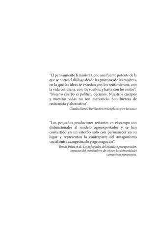 “El pensamiento feminista tiene una fuente potente de la
que se nutre: el diálogo desde las prácticas de las mujeres,
en la que las ideas se enredan con los sentimientos, con
la vida cotidiana, con los sueños, y hasta con los mitos”.
“Nuestro cuerpo es político, decimos. Nuestros cuerpos
y nuestras vidas no son mercancía. Son fuerzas de
resistencia y alternativa”.
Claudia Korol. Revolución en las plazas y en las casas
“Los pequeños productores restantes en el campo son
disfuncionales al modelo agroexportador y se han
convertido en un estorbo solo con permanecer en su
lugar y representan la contraparte del antagonismo
social entre campesinado y agronegocios”.
Tomás Palau et al. Los refugiados del Modelo Agroexportador.
Impactos del monocultivo de soja en las comunidades
campesinas paraguayas.
 