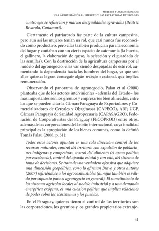 41
mujeres y agronegocios:
una aproximación al impacto y las estrategias utilizadas
cuatro ejes se refuerzan y marcan desigualdades agravadas (Beatriz
Rivarola, Conamuri).
Ciertamente el patriarcado fue parte de la cultura campesina,
pero aun así las mujeres tenían un rol, que casi nunca fue reconoci-
do como productivo, pero ellas también producían para la economía
del hogar y contaban con un cierto espacio de autonomía (la huerta,
el gallinero, la elaboración de queso, la selección y el guardado de
las semillas). Con la destrucción de la agricultura campesina por el
modelo del agronegocio, ellas van siendo despojadas de este rol, au-
mentando la dependencia hacia los hombres del hogar, ya que son
ellos quienes logran conseguir algún trabajo ocasional, que implica
remuneración.
Observando el panorama del agronegocio, Palau et al (2008)
planteaba que de los actores intervinientes –además del Estado– los
más importantes son los gremios y empresarios bien alineados, entre
los que se pueden citar la Cámara Paraguaya de Exportadores y Co-
mercializadores de Cereales y Oleaginosas (CAPECO), ARP, UGP,
Cámara Paraguaya de Sanidad Agropecuaria (CAPASAGRO), Fede-
ración de Cooperativistas del Paraguay (FECOPROD) entre otros,
además de las corporaciones del ámbito internacional, cuya finalidad
principal es la apropiación de los bienes comunes, como lo definió
Tomás Palau (2008, p, 31):
Todos estos actores apuntan en una sola dirección: control de los
recursos naturales, control del territorio con expulsión de poblacio-
nes indígenas y campesinas, control del alimento (el arma política
por excelencia), control del aparato estatal y con esto, del sistema de
toma de decisiones. Se trata de una verdadera ofensiva que adquiere
una dimensión geopolítica, como lo afirman Bravo y otros autores
(2007) refiriéndose a los agrocombustibles (aunque también es váli-
do por supuesto para el agronegocio en general). El sometimiento de
los sistemas agrícolas locales al modelo industrial y a una demanda
energética exógena, es una cuestión política que implica relaciones
de poder sobre los ecosistemas y los pueblos.
En el Paraguay, quienes tienen el control de los territorios son
las corporaciones, los gremios y los grandes propietarios extranje-
 