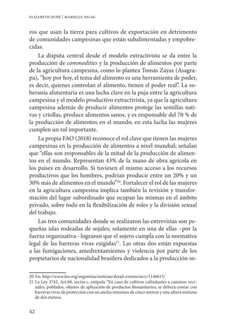 42
elizabeth duré / marielle palau
ros que usan la tierra para cultivos de exportación en detrimento
de comunidades campesinas que están subalimentadas y empobre-
cidas.
La disputa central desde el modelo extractivista se da entre la
producción de commodities y la producción de alimentos por parte
de la agricultura campesina, como lo plantea Tomás Zayas (Asagra-
pa), “hoy por hoy, el tema del alimento es una herramienta de poder,
es decir, quienes controlan el alimento, tienen el poder real”. La so-
beranía alimentaria es una lucha clave en la puja entre la agricultura
campesina y el modelo productivo extractivista, ya que la agricultura
campesina además de producir alimentos protege las semillas nati-
vas y criollas, produce alimentos sanos, y es responsable del 70 % de
la producción de alimentos en el mundo; en esta lucha las mujeres
cumplen un rol importante.
La propia FAO (2018) reconoce el rol clave que tienen las mujeres
campesinas en la producción de alimentos a nivel mundial; señalan
que “ellas son responsables de la mitad de la producción de alimen-
tos en el mundo. Representan 43% de la mano de obra agrícola en
los países en desarrollo. Si tuviesen el mismo acceso a los recursos
productivos que los hombres, podrían producir entre un 20% y un
30% más de alimentos en el mundo”20
. Fortalecer el rol de las mujeres
en la agricultura campesina implica también la revisión y transfor-
mación del lugar subordinado que ocupan las mismas en el ámbito
privado, sobre todo en la flexibilización de roles y la división sexual
del trabajo.
Las tres comunidades donde se realizaron las entrevistas son pe-
queñas islas rodeadas de sojales; solamente en una de ellas –por la
fuerza organizativa– lograron que el sojero cumpla con la normativa
legal de las barreras vivas exigidas21
. Las otras dos están expuestas
a las fumigaciones, amedrentamientos y violencia por parte de los
propietarios de nacionalidad brasilera dedicados a la producción so-
20	En: http://www.fao.org/argentina/noticias/detail-events/en/c/1146615/
21	La Ley 3742, Art.68, inciso c, estipula “En caso de cultivos colindantes a caminos veci-
nales, poblados, objetos de aplicación de productos fitosanitarios, se deberá contar con
barreras vivas de protección con un ancho mínimos de cinco metros y una altura mínima
de dos metros.
 