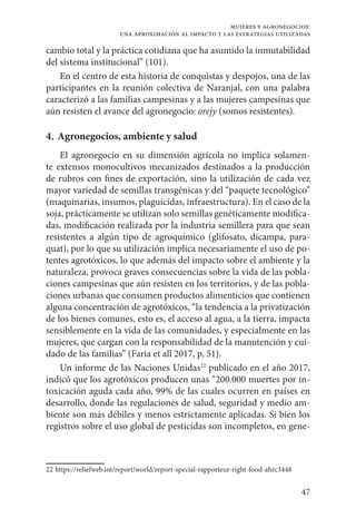 47
mujeres y agronegocios:
una aproximación al impacto y las estrategias utilizadas
cambio total y la práctica cotidiana que ha asumido la inmutabilidad
del sistema institucional” (101).
En el centro de esta historia de conquistas y despojos, una de las
participantes en la reunión colectiva de Naranjal, con una palabra
caracterizó a las familias campesinas y a las mujeres campesinas que
aún resisten el avance del agronegocio: orejy (somos resistentes).
4. 	Agronegocios, ambiente y salud
El agronegocio en su dimensión agrícola no implica solamen-
te extensos monocultivos mecanizados destinados a la producción
de rubros con fines de exportación, sino la utilización de cada vez
mayor variedad de semillas transgénicas y del “paquete tecnológico”
(maquinarias, insumos, plaguicidas, infraestructura). En el caso de la
soja, prácticamente se utilizan solo semillas genéticamente modifica-
das, modificación realizada por la industria semillera para que sean
resistentes a algún tipo de agroquímico (glifosato, dicampa, para-
quat), por lo que su utilización implica necesariamente el uso de po-
tentes agrotóxicos, lo que además del impacto sobre el ambiente y la
naturaleza, provoca graves consecuencias sobre la vida de las pobla-
ciones campesinas que aún resisten en los territorios, y de las pobla-
ciones urbanas que consumen productos alimenticios que contienen
alguna concentración de agrotóxicos, “la tendencia a la privatización
de los bienes comunes, esto es, el acceso al agua, a la tierra, impacta
sensiblemente en la vida de las comunidades, y especialmente en las
mujeres, que cargan con la responsabilidad de la manutención y cui-
dado de las familias” (Faria et all 2017, p, 51).
Un informe de las Naciones Unidas22
publicado en el año 2017,
indicó que los agrotóxicos producen unas “200.000 muertes por in-
toxicación aguda cada año, 99% de las cuales ocurren en países en
desarrollo, donde las regulaciones de salud, seguridad y medio am-
biente son más débiles y menos estrictamente aplicadas. Si bien los
registros sobre el uso global de pesticidas son incompletos, en gene-
22	https://reliefweb.int/report/world/report-special-rapporteur-right-food-ahrc3448
 