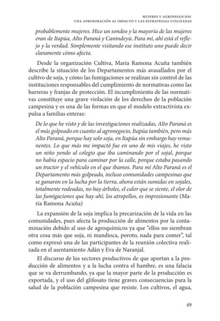 49
mujeres y agronegocios:
una aproximación al impacto y las estrategias utilizadas
probablemente mujeres. Hice un sondeo y la mayoría de las mujeres
eran de Itapúa, Alto Paraná y Canindeyú. Para mí, ahí está el refle-
jo y la verdad. Simplemente visitando ese instituto uno puede decir
claramente cómo afecta.
Desde la organización Cultiva, María Ramona Acuña también
describe la situación de los Departamentos más avasallados por el
cultivo de soja, y cómo las fumigaciones se realizan sin control de las
instituciones responsables del cumplimiento de normativas como las
barreras y franjas de protección. El incumplimiento de las normati-
vas constituye una grave violación de los derechos de la población
campesina y es una de las formas en que el modelo extractivista ex-
pulsa a familias enteras:
De lo que he visto y de las investigaciones realizadas, Alto Paraná es
el más golpeado en cuanto al agronegocio, Itapúa también, pero más
Alto Paraná, porque hay solo soja, en Itapúa sin embargo hay rema-
nentes. Lo que más me impactó fue en uno de mis viajes, he visto
un niño yendo al colegio que iba caminando por el sojal, porque
no había espacio para caminar por la calle, porque estaba pasando
un tractor y el vehículo en el que íbamos. Para mí Alto Paraná es el
Departamento más golpeado, incluso comunidades campesinas que
se ganaron en la lucha por la tierra, ahora están sumidas en sojales,
totalmente rodeadas, no hay árboles, el calor que se siente, el olor de
las fumigaciones que hay ahí, los atropellos, es impresionante (Ma-
ría Ramona Acuña)
La expansión de la soja implica la precarización de la vida en las
comunidades, pues afecta la producción de alimentos por la conta-
minación debido al uso de agroquímicos ya que “ellos no siembran
otra cosa más que soja, ni mandioca, poroto, nada para comer”, tal
como expresó una de las participantes de la reunión colectiva reali-
zada en el asentamiento Adán y Eva de Naranjal.
El discurso de los sectores productivos de que aportan a la pro-
ducción de alimentos y a la lucha contra el hambre, es una falacia
que se va derrumbando, ya que la mayor parte de la producción es
exportada, y el uso del glifosato tiene graves consecuencias para la
salud de la población campesina que resiste. Los cultivos, el agua,
 