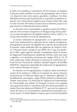 50
elizabeth duré / marielle palau
el suelo y los animales se contaminan. No hay manera, ni mediante
el discurso poder justificar el avance del agronegocio, salvo el lucro
y la alianza de clase entre sojeros, ganaderos y políticos. Los datos
obtenidos muestran que la producción es exportada, el ambiente sa-
queado y las consecuencias negativas para nuestra salud están cada
vez más a la vista. Otra falacia es que la soja es alimento, ya que en su
gran mayoría es utilizado para pienso animal.
La situación en las comunidades se agudizó a partir de la libera-
ción de varios eventos transgénicos en Paraguay luego de las prime-
ras acciones del gobierno del golpista Federico Franco (2012) y su
consecuente aumento en el uso de agroquímicos.
La masiva utilización de agroquímicos en la agricultura tiene
como base fundamental la expansión de los cultivos transgénicos,
principalmente de maíz (19), algodón (6) y soja (3); 28 en total hasta
el presente, todos aprobados bajo los gobiernos de Federico Fran-
co y Horacio Cartes, excepto la soja MON 40-3-2 que fue aproba-
da en 2001, según registros oficiales. Actualmente existen 9 ensayos
de Organismo Genéticamente Modificado (OGM), entre soja, maíz
y algodón, a ser aprobados próximamente (Apipé, 2018, p, 33). El
autor señala que resulta alarmante la ausencia de control por par-
te del Servicio Nacional de Calidad y Sanidad Vegetal y de Semillas
(SENAVE), organismo responsable de la aplicación de agroquímicos
en los rubros cultivados en el país.
En relación con los agroquímicos, el impacto sobre el territorio/
cuerpo de las mujeres se refleja en el aumento de cáncer, situación
reconocida por la OMS que indicó que el “matatodo o glifosato” es
probablemente cancerígeno. Apipé (2018) confirma la información,
citando como fuente a la Dirección de Vigilancia de Enfermedades
no Transmisibles que admite “en Paraguay el cáncer es la segunda
causa general de muerte y la primera causa de muerte prematura”. La
misma Dirección afirma en el Boletín N° 224
, que entre las mujeres el
cáncer de mama y el cérvicouterino, constituyen las principales cau-
sas de muerte. En dicho Boletín se destaca que la tasa de mortalidad
24	En: http://portal.mspbs.gov.py/dvent/wp-content/uploads/2017/12/Boletin-Vigilancia-
ENT-2017.pdf
 