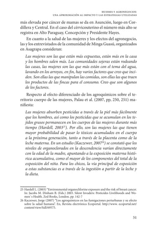 51
mujeres y agronegocios:
una aproximación al impacto y las estrategias utilizadas
más elevada por cáncer de mamas se da en Asunción, luego en Cor-
dillera y Central. En el caso del cérvicouterino el número más alto se
registra en Alto Paraguay, Concepción y Presidente Hayes.
En cuanto a la salud de las mujeres y los efectos del agronegocio,
las y los entrevistados de la comunidad de Minga Guasú, organizados
en Asagrapa consideran:
Las mujeres son las que están más expuestas, están más en la casa
y los hombres salen más. Las comunidades sojeras están rodeando
las casas, las mujeres son las que más están con el tema del agua,
lavando en los arroyos, en fin, hay varios factores que creo que inci-
den. Son ellas las que manipulan las comidas, son ellas las que traen
los productos de las fincas para el consumo. Creo que son algunos
de los factores.
Respecto al efecto diferenciado de los agroquímicos sobre el te-
rritorio cuerpo de las mujeres, Palau et al. (2007, pp, 250, 251) ma-
nifiesta:
Las mujeres absorben pesticidas a través de la piel más fácilmente
que los hombres, así como los pesticidas que se acumulan en los te-
jidos grasos permanecen en los cuerpos de las mujeres durante más
tiempo (Hardell, 200325
). Por ello, son las mujeres las que tienen
mayor probabilidad de pasar lo tóxicos acumulados en el cuerpo
a la próxima generación, tanto a través de la placenta como de la
leche materna. En un estudio (Kaczewer, 200726
) se constató que los
niveles de organoclorados en la descendencia varían directamente
con la edad de la madre, apuntando a la exposición materna histó-
rica acumulativa, como el mayor de los componentes del total de la
exposición del niño. Para los chicos, la vía principal de exposición
a estas substancias es a través de la ingestión a partir de la leche y
la dieta.
25	Hardell L. (2003) “Environmental organochlorine exposure and the risk of breast cancer.
In: Jacobs M. Dinham B. (Eds.) 2003. Silent Invaders: Pesticides Livelihoods and Wo-
men`s Health. Zed Books, London. pp. 142-7
26	Kaczewer, Jorge (2007) “Los agroquímicos en las fumigaciones periurbanas y su efecto
sobre la salud humana”. En, Revista electrónica Ecoportal. http://www. ecoportal.net/
content/view/full/69575.
 