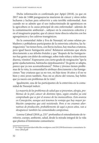 52
elizabeth duré / marielle palau
Dicha información es confirmada por Apipé (2018), ya que en
2017 más de 3.000 paraguayos/as murieron de cáncer y otros miles
lucharon y luchan para sobrevivir a esta terrible enfermedad. Aun
cuando no se admite que el uso indiscriminado de agrotóxicos en
la agricultura es la causa principal de esta enfermedad –además de
la contaminación ambiental–, subyace en la conciencia colectiva y
en el imaginario popular, que el cáncer tiene directa relación con los
agroquímicos y los cultivos transgénicos.
En la comunidad Adán y Eva de Naranjal, tal como relatan po-
bladores y pobladoras participantes de la entrevista colectiva, las fu-
migaciones “no tienen hora, con lluvia incluso, hay muchas criaturas,
pero igual hacen fumigación aérea”. Relataron asimismo que afecta
directamente a sus árboles frutales y que “después de las fumigacio-
nes hay gente con dolor de estómago, sobre todo niñas y niños tienen
diarrea, vómitos”. Expresaron con cierto grado de resignación “ápe la
gente ojadactantema, ha’eteacha ojepokuaamáva” (la gente se adapta,
parece que ya nos acostumbramos)”. Niños y jóvenes tienen proble-
mas de la vista, la comunidad lo atribuye directamente a las fumiga-
ciones “hay criaturas que ya no ven, mi hijo tiene 18 años y él no ve
bien y otro joven también. Para mí es efecto del veneno, hay bebés
que ya nacen con problemas de la vista”.
Igualmente, una de las participantes de la entrevista en la comu-
nidad de Naranjal indicó:
La mayoría de los problemas de salud que se presentan, alergia, pro-
blemas de la piel, cáncer de distintos tipos, según estudios ya está
comprobado que es por el avance de los monocultivos. Esto avanza
en Concepción, aunque acá tenemos la ventaja que hay mayor po-
blación campesina que está resistiendo. Pero si no creamos alter-
nativas de producción, probablemente de aquí a pocos años, van a
desaparecer también las comunidades campesinas.
Lorena Cabnal (2010, p, 23)27
profundiza el entendimiento de te-
rritorio, cuerpo, ambiente, salud, desde la mirada integral de la vida
que plantea el feminismo comunitario:
27	En https://porunavidavivible.files.wordpress.com/2012/09/feminismos-comunitario-lo-
rena-cabnal.pdf
 