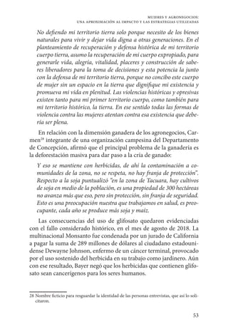 53
mujeres y agronegocios:
una aproximación al impacto y las estrategias utilizadas
No defiendo mi territorio tierra solo porque necesito de los bienes
naturales para vivir y dejar vida digna a otras generaciones. En el
planteamiento de recuperación y defensa histórica de mi territorio
cuerpo tierra, asumo la recuperación de mi cuerpo expropiado, para
generarle vida, alegría, vitalidad, placeres y construcción de sabe-
res liberadores para la toma de decisiones y esta potencia la junto
con la defensa de mi territorio tierra, porque no concibo este cuerpo
de mujer sin un espacio en la tierra que dignifique mi existencia y
promueva mi vida en plenitud. Las violencias históricas y opresivas
existen tanto para mi primer territorio cuerpo, como también para
mi territorio histórico, la tierra. En ese sentido todas las formas de
violencia contra las mujeres atentan contra esa existencia que debe-
ría ser plena.
En relación con la dimensión ganadera de los agronegocios, Car-
men28
integrante de una organización campesina del Departamento
de Concepción, afirmó que el principal problema de la ganadería es
la deforestación masiva para dar paso a la cría de ganado:
Y eso se mantiene con herbicidas, de ahí la contaminación a co-
munidades de la zona, no se respeta, no hay franja de protección”.
Respecto a la soja puntualizó “en la zona de Tacuara, hay cultivos
de soja en medio de la población, es una propiedad de 300 hectáreas
no avanza más que eso, pero sin protección, sin franja de seguridad.
Esto es una preocupación nuestra que trabajamos en salud, es preo-
cupante, cada año se produce más soja y maíz.
Las consecuencias del uso de glifosato quedaron evidenciadas
con el fallo considerado histórico, en el mes de agosto de 2018. La
multinacional Monsanto fue condenada por un jurado de California
a pagar la suma de 289 millones de dólares al ciudadano estadouni-
dense Dewayne Johnson, enfermo de un cáncer terminal, provocado
por el uso sostenido del herbicida en su trabajo como jardinero. Aún
con ese resultado, Bayer negó que los herbicidas que contienen glifo-
sato sean cancerígenos para los seres humanos.
28	Nombre ficticio para resguardar la identidad de las personas entrevistas, que así lo soli-
citaron.
 