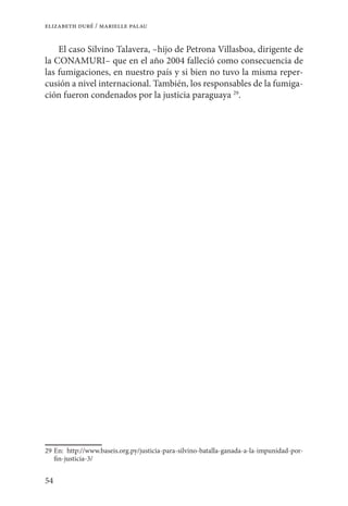 54
elizabeth duré / marielle palau
El caso Silvino Talavera, –hijo de Petrona Villasboa, dirigente de
la CONAMURI– que en el año 2004 falleció como consecuencia de
las fumigaciones, en nuestro país y si bien no tuvo la misma reper-
cusión a nivel internacional. También, los responsables de la fumiga-
ción fueron condenados por la justicia paraguaya 29
.
29	En: http://www.baseis.org.py/justicia-para-silvino-batalla-ganada-a-la-impunidad-por-
fin-justicia-3/
 