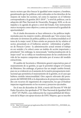 57
mujeres y agronegocios:
una aproximación al impacto y las estrategias utilizadas
tancia rectora que dice buscar la igualdad entre mujeres y hombres,
garantizando que las políticas estén enfocadas en los derechos de las
mujeres de todos los sectores, tal como lo exponen en el Informe
correspondiente a la gestión 2013-201831
, “a nivel de políticas, con la
adopción del Plan Nacional de Desarrollo, Paraguay 2030, se da un
impulso a la agenda de género a nivel del Estado. Este instrumento
marco incorpora como objetivo y como eje transversal la igualdad de
oportunidades”.
En el citado documento se hace referencia a las políticas imple-
mentadas para las mujeres rurales, afirmando que “otro avance muy
relevante en términos de política pública es la institucionalidad en el
tema de la mujer rural. Si bien existía un proyecto de ley relativo al
sector, presentado en el Gobierno anterior –refiriéndose al gobier-
no de Horacio Cartes– la administración actual retomó el trabajo
en ese sentido y lo colocó como un ámbito de acción importante y
prioritario”. Sin embargo, la mencionada “institucionalización de la
mujer rural” no se refleja en transformaciones de las condiciones de
vida de las mujeres campesinas afectadas por el avance del modelo
extractivista.
El cambio de Secretaría a Ministerio generó expectativas para el
mejoramiento de su gestión, ya que le permitió integrar el Consejo
de Ministros. Sin embargo, al parecer fue un simple cambio formal,
pues no se evidenció en el aumento de la matriz presupuestaria insti-
tucional que permitiría el mejoramiento de la gestión, en el caso que
hubiera existido intencionalidad. Otro aspecto relevante del presu-
puesto del MINMUJER es la dependencia de proyectos implementa-
dos con recursos de organismos de cooperación, los que al finalizar
impactan negativamente en los recursos y proyectos ejecutados.
En el mes de diciembre de 2018, a través del Decreto N° 936 del
Poder Ejecutivo, fue aprobado el “IV Plan Nacional de Igualdad 2018
– 2024” (IV PlaNI), cuya elaboración fue responsabilidad del Minis-
terio de la Mujer con apoyo técnico de ONU Mujeres, que se inscribe
31	En: http://www.mujer.gov.py/application/files/2415/2951/0949/5TO__INFORME_de_
Gestion_2013-2018.pdf
 