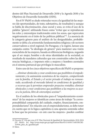 58
elizabeth duré / marielle palau
dentro del Plan Nacional de Desarrollo 2030 y la Agenda 2030 y los
Objetivos de Desarrollo Sostenible (ODS).
En el IV PlaNI se alude reiteradas veces a la igualdad de las muje-
res (de oportunidades, de trato, substantiva, de resultados) y aunque
se habla de discriminación, clase social y sexo, se evita el uso de la
palabra “género”, utilizando frases como “evitar que se reproduzcan
los roles y estereotipos tradicionales entre los sexos, que repercuten
negativamente en el éxito de las políticas públicas”32
. La ausencia de
la categoría género para el análisis de las desigualdades, probable-
mente se deba a la arremetida fundamentalista religiosa y de sectores
conservadores a nivel regional. En Paraguay, y la región, lanzan una
campaña contra “la ideología de género” para mantener una visión
esencialista de las mujeres, basada en diferencias biológicas, negando
que el ser mujer, hombre o de otras identidades en la sociedad, es
resultado de mandatos culturales que son construidos sobre las dife-
rencias biológicas, e imponen roles a mujeres y hombres asentados
en el sistema patriarcal que privilegia lo masculino.
Entre uno de los cinco objetivos específicos del PlaNI se propone:
…eliminar obstáculos y crear condiciones que posibiliten el empode-
ramiento y la autonomía económica de las mujeres, compartiendo
con la familia, el Estado y el sector privado el trabajo no remune-
rado, accediendo al mercado laboral en condiciones de igualdad y
a recursos que le permitan emprender proyectos rentables; eliminar
obstáculos y crear condiciones que posibiliten a las mujeres su acce-
so a la justicia, libre de estereotipos sexistas33
.
En el análisis de los obstáculos para el “empoderamiento econó-
mico” de las mujeres se identifican como áreas de trabajo “la corres-
ponsabilidad compartida del cuidado, empleo, financiamiento, em-
prendedurismo”. En relación con el emprendedurismo, se debe tener
en cuenta que en la lógica capitalista es una apuesta sostenida sobre
la base que las personas –en este caso las mujeres– pueden cambiar
32	Decreto N° 936 que crea el IV Plan Nacional de Igualdad de Oportunidades 2018-2024
(IV PlaNi). En: http://www.mujer.gov.py/application/files/6515/4583/7140/DECRE-
TO936_plan_de_igualdad.pdf
33	Ídem.
 