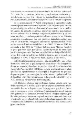59
mujeres y agronegocios:
una aproximación al impacto y las estrategias utilizadas
su situación socioeconómica como resultado del esfuerzo individual.
En el caso de las mujeres campesinas, implementar iniciativas ge-
neradoras de ingresos o la venta de los excedentes de la producción
para autoconsumo, es una histórica práctica de la cultura campesina.
En los cinco ejes del IV PlaNI, se incorpora el siguiente párrafo,
“tener especialmente en cuenta la priorización de las mujeres rurales,
mujeres indígenas, niñas y adolescentes”, aun cuando no se realiza
un análisis del modelo económico excluyente vigente, que afecta de
manera diferenciada a mujeres campesinas, trabajadoras y de sec-
tores populares como las que están en los territorios de los Bañados
asuncenos o en ciudades que son cabeceras departamentales y que
son, en su mayoría, “refugiados del modelo agroexportador” como
acertadamente los denominó Palau et al. (2007). Si bien en 2015 fue
aprobada la Ley 5446 de “Políticas Públicas para Mujeres Rurales”,
al igual que otras leyes, por falta de voluntad política no cuenta con
partida presupuestaria. También existe la Política de Igualdad de Gé-
nero e Intercultural del Sector Público Agrario, que si bien el ente
ejecutor es el MAG, el Ministerio de la Mujer es el ente rector.
Entre los planes más importantes –además del PlaNI– que se han
diseñado a nivel país y que incorporan el análisis de las desigualda-
des entre mujeres y hombres se pueden citar: el Plan Nacional de
Desarrollo Paraguay 2030 (2014) que incluye una línea transversal de
igualdad de oportunidades y contempla el diagnóstico de igualdad
de género para el eje estratégico de reducción de la pobreza; el Plan
de Igualdad y No Discriminación en la Función Pública (2011); y el
Plan Trienal de Participación Política (2016).
Los diferentes planes o marcos legales pueden incidir en la vida
de las mujeres, en la medida que se garantice políticamente su imple-
mentación, lo cual se logra a través de programas que deben contar
con presupuestos. Leyes, programas y presupuestos son el camino
para garantizar los derechos. De otra manera se sigue negando, por
decisión política, a sectores marginados que son sujetos de derechos,
priorizando las agendas globales vinculadas al agronegocio. El avan-
ce del modelo extractivista es la señal más clara de esta ecuación que
genera exclusión.
 