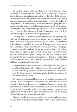 60
elizabeth duré / marielle palau
La tensión entre la normativa legal y la realidad se ha profun-
dizado en el Paraguay en los últimos años. A pesar de la existencia
de instituciones que deberían garantizar los derechos de las comuni-
dades campesinas, se imponen los intereses de sectores económicos
que responden a un modelo que criminaliza y reprime las luchas del
campesinado Un ejemplo es el Ministerio Público, que garantiza la
siembra de soja –aunque viole la normativa ambiental– en detrimen-
to de la agricultura campesina cuyo territorio se reduce cada vez más;
tal es el caso del Departamento de Alto Paraná, que tiene 99% de su
territorio ocupado por cultivos del agronegocio.
Con respecto a la confrontación del modelo de los agronegocios,
miles de familias campesinas organizadas y de comunidades indí-
genas, resisten el despojo y expulsión de sus tierras, confrontando
al Estado que responde a los intereses de los gremios y corporacio-
nes. Desde la Asociación de Agricultores del Alto Paraná (Asagrapa)
consideran que el modelo de los agronegocios y el de la agricultura
campesina es imposible que convivan, dado que el primero avanza
sobre territorios campesinos e indígenas. Este proceso de apropia-
ción de territorios, según esta organización, se da con la complicidad
del Estado ya sea por acción u omisión, que se refleja en las políticas
públicas, o ausencia de las mismas:
Lamentablemente hay una ausencia del Estado, hay leyes que su-
puestamente protegen a los indígenas, sin embargo, son letra muer-
ta, esos contratos que firman las empresas sojeras con los líderes es
nulo, los fiscales y jueces tienen que anular de oficio y castigar a los
invasores (Tomás Zayas).
En cuanto a políticas públicas para la agricultura campesina, Ri-
quelme (2016) señalaba que se carecía de una política de Estado que
protegiera la misma, lo que se evidencia en la cada vez mayor de-
pendencia de la importación de alimentos, con notable disminución
de territorios donde aún resisten las comunidades campesinas que
impulsan la producción de alimentos. Hoy la situación no es muy
distinta, al contrario, se va profundizando.
El entrevistado de Asagrapa indicó que a nivel del campesina-
do, una de las estrategias del agronegocio sobre la que el gobierno se
 