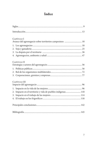 7
Índice
Siglas...................................................................................................................... 9
Introducción...................................................................................................... 13
Capítulo I
Avance del agronegocio sobre territorios campesinos ................................ 18
1.	 Los agronegocios......................................................................................... 18
2. 	Soja y ganadería........................................................................................... 25
3. 	La disputa por el territorio ........................................................................ 36
4. 	Agronegocios, ambiente y salud................................................................ 47
Capitulo II
Estrategia y actores del agronegocio............................................................... 56
1.	 Políticas públicas.......................................................................................... 56
2. 	Rol de los organismos multilaterales......................................................... 72
3. 	Corporaciones, gremios y empresas.......................................................... 77
Capítulo III
Impacto del agronegocio.................................................................................. 96
1. 	Impacto en la vida de las mujeres.............................................................. 96
2. 	Impacto en el territorio y vida de pueblos indígenas............................ 110
3.	 Impacto en el trabajo de las mujeres....................................................... 114
4.	 El trabajo en los frigoríficos..................................................................... 118
Principales conclusiones................................................................................. 142
Bibliografía....................................................................................................... 145
 