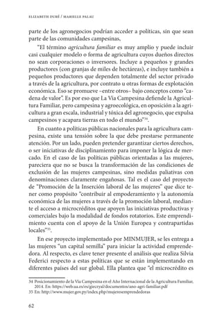 62
elizabeth duré / marielle palau
parte de los agronegocios podrían acceder a políticas, sin que sean
parte de las comunidades campesinas,
“El término agricultura familiar es muy amplio y puede incluir
casi cualquier modelo o forma de agricultura cuyos dueños directos
no sean corporaciones o inversores. Incluye a pequeños y grandes
productores (con granjas de miles de hectáreas), e incluye también a
pequeños productores que dependen totalmente del sector privado
a través de la agricultura, por contrato u otras formas de explotación
económica. Eso se promueve –entre otros– bajo conceptos como “ca-
dena de valor”. Es por eso que La Vía Campesina defiende la Agricul-
tura Familiar, pero campesina y agroecológica, en oposición a la agri-
cultura a gran escala, industrial y tóxica del agronegocio, que expulsa
campesinos y acapara tierras en todo el mundo”34
.
En cuanto a políticas públicas nacionales para la agricultura cam-
pesina, existe una tensión sobre la que debe prestarse permanente
atención. Por un lado, pueden pretender garantizar ciertos derechos,
o ser iniciativas de disciplinamiento para imponer la lógica de mer-
cado. En el caso de las políticas públicas orientadas a las mujeres,
pareciera que no se busca la transformación de las condiciones de
exclusión de las mujeres campesinas, sino medidas paliativas con
denominaciones claramente engañosas. Tal es el caso del proyecto
de “Promoción de la Inserción laboral de las mujeres” que dice te-
ner como propósito “contribuir al empoderamiento y la autonomía
económica de las mujeres a través de la promoción laboral, median-
te el acceso a microcréditos que apoyen las iniciativas productivas y
comerciales bajo la modalidad de fondos rotatorios. Este emprendi-
miento cuenta con el apoyo de la Unión Europea y contrapartidas
locales”35
.
En ese proyecto implementado por MINMUJER, se les entrega a
las mujeres “un capital semilla” para iniciar la actividad emprende-
dora. Al respecto, es clave tener presente el análisis que realiza Silvia
Federici respecto a estas políticas que se están implementando en
diferentes países del sur global. Ella plantea que “el microcrédito es
34	Posicionamiento de la Vía Campesina en el Año Internacional de la Agricultura Familiar,
2014. En: https://web.ua.es/es/giecryal/documentos/ano-agri-familiar.pdf
35	En: http://www.mujer.gov.py/index.php/mujeresemprendedoras
 