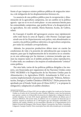 64
elizabeth duré / marielle palau
frente al que tampoco existen políticas públicas de migración inter-
na, o de mitigación de los desplazamientos forzosos etc.
La ausencia de una política pública para la recuperación y dina-
mización de la agricultura campesina, sin un cambio en la política
agraria –que no se ve en el corto plazo– es una amenaza latente para
las comunidades campesinas, que podría llevar a la desaparición de
su agricultura. En este sentido, María Ramona Acuña, de Cultiva,
relató:
En Caazapá el modelo del agronegocio avanza muy rápidamente
sobre todo hacia la zona de Itapúa y Alto Paraná. Caazapá sigue
siendo uno de los Departamentos más pobres, más abandonados en
cuanto a las políticas públicas referentes a la agricultura campesina,
por todas las entidades correspondientes.
Además, los proyectos productivos deben tener en cuenta las
condiciones de vida y la posición de subordinación que ocupan las
mujeres, para que la implementación de la iniciativa no se constitu-
ya en una sobrecarga por las intensas y extensas jornadas que asu-
men las mujeres tanto en el ámbito productivo como reproductivo.
Y sobre todo, no condenar a las mujeres al endeudamiento “crónico”
como política.
Por otro lado, varias de las políticas públicas dirigidas a las mu-
jeres, son financiadas por organismos de las Naciones Unidas como
ONU MUJERES o la Organización de las Naciones Unidas para la
Alimentación y la Agricultura (FAO). Actualmente la FAO se en-
cuentra implementando el proyecto denominado “Pobreza, Refores-
tación, Energía y Cambio Climático (PROEZA)”. Dicho proyecto fue
aprobado por el Fondo Verde para el Clima (GFC)37
y se propone la
mitigación y adaptación al cambio climático.
37	El Fondo Verde para el Clima (GFC por sus siglas en inglés) fue creado por las Naciones
Unidas en el marco de la Convención sobre Cambio Climático, como una herramienta
para apoyar a países en el desarrollo de proyectos de adaptación y mitigación frente al
cambio climático. En el año 2018, fueron aprobados 48.06 millones de dólares para el
Proyecto PROEZA. Del monto total, 25 millones son en concepto de donación que se
propone “mejorar la resiliencia de 17.100 hogares que son altamente vulnerables a los
impactos del cambio climático en 64 municipios ubicados en 8 Departamentos de la
Región Oriental del Paraguay (Alto Paraná, Itapuá, Concepción, San Pedro, Canindeyú,
Caaguazú, Caazapá, Guairá). Estos municipios han sido seleccionados por su extremada
 