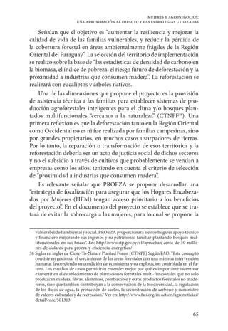 65
mujeres y agronegocios:
una aproximación al impacto y las estrategias utilizadas
Señalan que el objetivo es “aumentar la resiliencia y mejorar la
calidad de vida de las familias vulnerables, y reducir la pérdida de
la cobertura forestal en áreas ambientalmente frágiles de la Región
Oriental del Paraguay”. La selección del territorio de implementación
se realizó sobre la base de “las estadísticas de densidad de carbono en
la biomasa, el índice de pobreza, el riesgo futuro de deforestación y la
proximidad a industrias que consumen madera”. La reforestación se
realizará con eucaliptos y árboles nativos.
Una de las dimensiones que propone el proyecto es la provisión
de asistencia técnica a las familias para establecer sistemas de pro-
ducción agroforestales inteligentes para el clima y/o bosques plan-
tados multifuncionales “cercanos a la naturaleza” (CTNPF38
). Una
primera reflexión es que la deforestación tanto en la Región Oriental
como Occidental no es ni fue realizada por familias campesinas, sino
por grandes propietarios, en muchos casos usurpadores de tierras.
Por lo tanto, la reparación o transformación de esos territorios y la
reforestación debería ser un acto de justicia social de dichos sectores
y no el subsidio a través de cultivos que probablemente se vendan a
empresas como los silos, teniendo en cuenta el criterio de selección
de “proximidad a industrias que consumen madera”.
Es relevante señalar que PROEZA se propone desarrollar una
“estrategia de focalización para asegurar que los Hogares Encabeza-
dos por Mujeres (HEM) tengan acceso prioritario a los beneficios
del proyecto”. En el documento del proyecto se establece que se tra-
tará de evitar la sobrecarga a las mujeres, para lo cual se propone la
vulnerabilidad ambiental y social. PROEZA proporcionará a estos hogares apoyo técnico
y financiero mejorando sus ingresos y su patrimonio familiar plantando bosques mul-
tifuncionales en sus fincas”. En: http://www.stp.gov.py/v1/aprueban-cerca-de-50-millo-
nes-de-dolares-para-proeza-y-eficiencia-energetica/
38	Siglas en inglés de Close-To-Nature Planted Forest (CTNPF) Según FAO: “Este concepto
consiste en gestionar el crecimiento de las áreas forestales con una mínima intervención
humana, favoreciendo su condición de ecosistema y su explotación controlada en el fu-
turo. Los estudios de casos permitirán entender mejor por qué es importante incentivar
e invertir en el establecimiento de plantaciones forestales multi-funcionales que no solo
produzcan madera, fibras, alimentos, combustible y otros productos forestales no made-
reros, sino que también contribuyan a la conservación de la biodiversidad, la regulación
de los flujos de agua, la protección de suelos, la secuestración de carbono y suministro
de valores culturales y de recreación.” Ver en: http://www.fao.org/in-action/agronoticias/
detail/en/c/501313
 