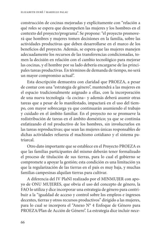 66
elizabeth duré / marielle palau
construcción de cocinas mejoradas y explícitamente con “relación a
qué roles se espera que desempeñen las mujeres y los hombres en el
contexto del proyecto/programa”. Se propone: “el proyecto promove-
rá que hombres y mujeres tomen decisiones en la familia, sobre las
actividades productivas que deben desarrollarse en el marco de los
beneficios del proyecto. Además, se espera que las mujeres manejen
adecuadamente los recursos de las transferencias condicionadas, to-
men la decisión en relación con el cambio tecnológico para mejorar
las cocinas, y el hombre por su lado debería encargarse de las princi-
pales tareas productivas. En términos de demanda de tiempo, no será
un mayor compromiso actual”.
Esta descripción demuestra con claridad que PROEZA, a pesar
de contar con una “estrategia de género”, mantendrá a las mujeres en
el espacio tradicionalmente asignado a ellas, con la incorporación
de una nueva tecnología –la cocina– y además deberá asumir otras
tareas que a pesar de lo manifestado, impactará en el uso del tiem-
po, con mayor sobrecarga ya que continuarán asumiendo el trabajo
y cuidado en el ámbito familiar. En el proyecto no se promueve la
redistribución de tareas en el ámbito doméstico; ya que se continúa
enfatizando el rol productivo de los hombres, sin involucrarlos en
las tareas reproductivas; que sean las mujeres únicas responsables de
dichas actividades refuerza el machismo cotidiano y el sistema pa-
triarcal.
Otro dato importante que se establece en el Proyecto PROEZA es
que las familias participantes del mismo deberán tener formalizado
el proceso de titulación de sus tierras, para lo cual el gobierno se
compromete a apoyar la gestión; esta condición es una limitación ya
que la regularización de las tierras en el país es muy baja, y muchas
familias campesinas alquilan tierras para cultivar.
A diferencia del IV PlaNI realizado por el MINMUJER con apo-
yo de ONU MUJERES, que obvia el uso del concepto de género, la
FAO lo utiliza y dice incorporar una estrategia de género para contri-
buir a la “igualdad de acceso y control sobre los empleos e ingresos
decentes, tierras y otros recursos productivos” dirigido a las mujeres,
para lo cual se incorpora el “Anexo N° 4 Enfoque de Género para
PROEZA/Plan de Acción de Género”. La estrategia dice incluir nece-
 