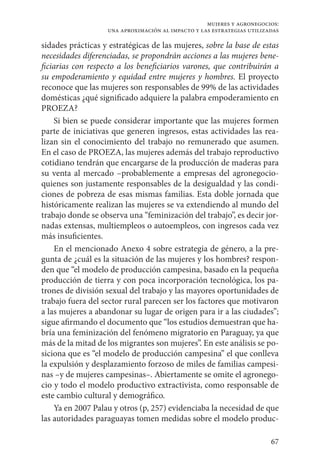 67
mujeres y agronegocios:
una aproximación al impacto y las estrategias utilizadas
sidades prácticas y estratégicas de las mujeres, sobre la base de estas
necesidades diferenciadas, se propondrán acciones a las mujeres bene-
ficiarias con respecto a los beneficiarios varones, que contribuirán a
su empoderamiento y equidad entre mujeres y hombres. El proyecto
reconoce que las mujeres son responsables de 99% de las actividades
domésticas ¿qué significado adquiere la palabra empoderamiento en
PROEZA?
Si bien se puede considerar importante que las mujeres formen
parte de iniciativas que generen ingresos, estas actividades las rea-
lizan sin el conocimiento del trabajo no remunerado que asumen.
En el caso de PROEZA, las mujeres además del trabajo reproductivo
cotidiano tendrán que encargarse de la producción de maderas para
su venta al mercado –probablemente a empresas del agronegocio-
quienes son justamente responsables de la desigualdad y las condi-
ciones de pobreza de esas mismas familias. Esta doble jornada que
históricamente realizan las mujeres se va extendiendo al mundo del
trabajo donde se observa una “feminización del trabajo”, es decir jor-
nadas extensas, multiempleos o autoempleos, con ingresos cada vez
más insuficientes.
En el mencionado Anexo 4 sobre estrategia de género, a la pre-
gunta de ¿cuál es la situación de las mujeres y los hombres? respon-
den que “el modelo de producción campesina, basado en la pequeña
producción de tierra y con poca incorporación tecnológica, los pa-
trones de división sexual del trabajo y las mayores oportunidades de
trabajo fuera del sector rural parecen ser los factores que motivaron
a las mujeres a abandonar su lugar de origen para ir a las ciudades”;
sigue afirmando el documento que “los estudios demuestran que ha-
bría una feminización del fenómeno migratorio en Paraguay, ya que
más de la mitad de los migrantes son mujeres”. En este análisis se po-
siciona que es “el modelo de producción campesina” el que conlleva
la expulsión y desplazamiento forzoso de miles de familias campesi-
nas –y de mujeres campesinas–. Abiertamente se omite el agronego-
cio y todo el modelo productivo extractivista, como responsable de
este cambio cultural y demográfico.
Ya en 2007 Palau y otros (p, 257) evidenciaba la necesidad de que
las autoridades paraguayas tomen medidas sobre el modelo produc-
 