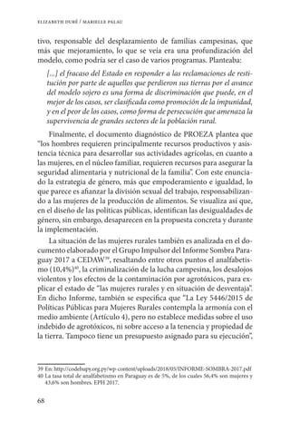 68
elizabeth duré / marielle palau
tivo, responsable del desplazamiento de familias campesinas, que
más que mejoramiento, lo que se veía era una profundización del
modelo, como podría ser el caso de varios programas. Planteaba:
[...] el fracaso del Estado en responder a las reclamaciones de resti-
tución por parte de aquellos que perdieron sus tierras por el avance
del modelo sojero es una forma de discriminación que puede, en el
mejor de los casos, ser clasificada como promoción de la impunidad,
y en el peor de los casos, como forma de persecución que amenaza la
supervivencia de grandes sectores de la población rural.
Finalmente, el documento diagnóstico de PROEZA plantea que
“los hombres requieren principalmente recursos productivos y asis-
tencia técnica para desarrollar sus actividades agrícolas, en cuanto a
las mujeres, en el núcleo familiar, requieren recursos para asegurar la
seguridad alimentaria y nutricional de la familia”. Con este enuncia-
do la estrategia de género, más que empoderamiento e igualdad, lo
que parece es afianzar la división sexual del trabajo, responsabilizan-
do a las mujeres de la producción de alimentos. Se visualiza así que,
en el diseño de las políticas públicas, identifican las desigualdades de
género, sin embargo, desaparecen en la propuesta concreta y durante
la implementación.
La situación de las mujeres rurales también es analizada en el do-
cumento elaborado por el Grupo Impulsor del Informe Sombra Para-
guay 2017 a CEDAW39
, resaltando entre otros puntos el analfabetis-
mo (10,4%)40
, la criminalización de la lucha campesina, los desalojos
violentos y los efectos de la contaminación por agrotóxicos, para ex-
plicar el estado de “las mujeres rurales y en situación de desventaja”.
En dicho Informe, también se especifica que “La Ley 5446/2015 de
Políticas Públicas para Mujeres Rurales contempla la armonía con el
medio ambiente (Artículo 4), pero no establece medidas sobre el uso
indebido de agrotóxicos, ni sobre acceso a la tenencia y propiedad de
la tierra. Tampoco tiene un presupuesto asignado para su ejecución”,
39	En: http://codehupy.org.py/wp-content/uploads/2018/05/INFORME-SOMBRA-2017.pdf
40	La tasa total de analfabetismo en Paraguay es de 5%, de los cuales 56,4% son mujeres y
43,6% son hombres. EPH 2017.
 