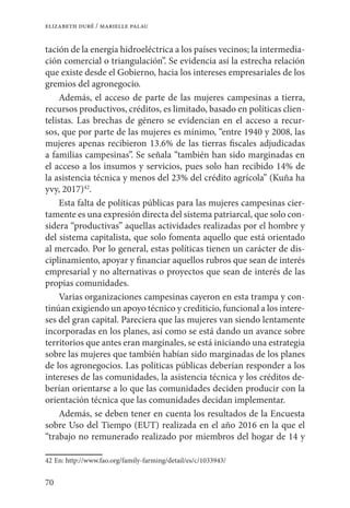 70
elizabeth duré / marielle palau
tación de la energía hidroeléctrica a los países vecinos; la intermedia-
ción comercial o triangulación”. Se evidencia así la estrecha relación
que existe desde el Gobierno, hacia los intereses empresariales de los
gremios del agronegocio.
Además, el acceso de parte de las mujeres campesinas a tierra,
recursos productivos, créditos, es limitado, basado en políticas clien-
telistas. Las brechas de género se evidencian en el acceso a recur-
sos, que por parte de las mujeres es mínimo, “entre 1940 y 2008, las
mujeres apenas recibieron 13.6% de las tierras fiscales adjudicadas
a familias campesinas”. Se señala “también han sido marginadas en
el acceso a los insumos y servicios, pues solo han recibido 14% de
la asistencia técnica y menos del 23% del crédito agrícola” (Kuña ha
yvy, 2017)42
.
Esta falta de políticas públicas para las mujeres campesinas cier-
tamente es una expresión directa del sistema patriarcal, que solo con-
sidera “productivas” aquellas actividades realizadas por el hombre y
del sistema capitalista, que solo fomenta aquello que está orientado
al mercado. Por lo general, estas políticas tienen un carácter de dis-
ciplinamiento, apoyar y financiar aquellos rubros que sean de interés
empresarial y no alternativas o proyectos que sean de interés de las
propias comunidades.
Varias organizaciones campesinas cayeron en esta trampa y con-
tinúan exigiendo un apoyo técnico y crediticio, funcional a los intere-
ses del gran capital. Pareciera que las mujeres van siendo lentamente
incorporadas en los planes, así como se está dando un avance sobre
territorios que antes eran marginales, se está iniciando una estrategia
sobre las mujeres que también habían sido marginadas de los planes
de los agronegocios. Las políticas públicas deberían responder a los
intereses de las comunidades, la asistencia técnica y los créditos de-
berían orientarse a lo que las comunidades deciden producir con la
orientación técnica que las comunidades decidan implementar.
Además, se deben tener en cuenta los resultados de la Encuesta
sobre Uso del Tiempo (EUT) realizada en el año 2016 en la que el
“trabajo no remunerado realizado por miembros del hogar de 14 y
42	En: http://www.fao.org/family-farming/detail/es/c/1033943/
 