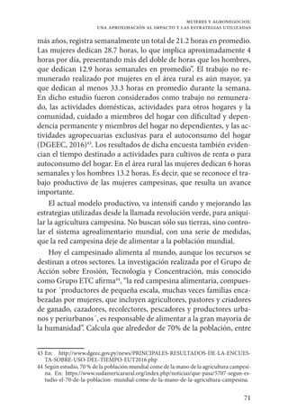 71
mujeres y agronegocios:
una aproximación al impacto y las estrategias utilizadas
más años, registra semanalmente un total de 21.2 horas en promedio.
Las mujeres dedican 28.7 horas, lo que implica aproximadamente 4
horas por día, presentando más del doble de horas que los hombres,
que dedican 12.9 horas semanales en promedio”. El trabajo no re-
munerado realizado por mujeres en el área rural es aún mayor, ya
que dedican al menos 33.3 horas en promedio durante la semana.
En dicho estudio fueron considerados como trabajo no remunera-
do, las actividades domésticas, actividades para otros hogares y la
comunidad, cuidado a miembros del hogar con dificultad y depen-
dencia permanente y miembros del hogar no dependientes, y las ac-
tividades agropecuarias exclusivas para el autoconsumo del hogar
(DGEEC, 2016)43
. Los resultados de dicha encuesta también eviden-
cian el tiempo destinado a actividades para cultivos de renta o para
autoconsumo del hogar. En el área rural las mujeres dedican 6 horas
semanales y los hombres 13.2 horas. Es decir, que se reconoce el tra-
bajo productivo de las mujeres campesinas, que resulta un avance
importante.
El actual modelo productivo, va intensifi cando y mejorando las
estrategias utilizadas desde la llamada revolución verde, para aniqui-
lar la agricultura campesina. No buscan sólo sus tierras, sino contro-
lar el sistema agroalimentario mundial, con una serie de medidas,
que la red campesina deje de alimentar a la población mundial.
Hoy el campesinado alimenta al mundo, aunque los recursos se
destinan a otros sectores. La investigación realizada por el Grupo de
Acción sobre Erosión, Tecnología y Concentración, más conocido
como Grupo ETC afirma44
, “la red campesina alimentaria, compues-
ta por ´productores de pequeña escala, muchas veces familias enca-
bezadas por mujeres, que incluyen agricultores, pastores y criadores
de ganado, cazadores, recolectores, pescadores y productores urba-
nos y periurbanos´, es responsable de alimentar a la gran mayoría de
la humanidad”. Calcula que alrededor de 70% de la población, entre
43	En: http://www.dgeec.gov.py/news/PRINCIPALES-RESULTADOS-DE-LA-ENCUES-
TA-SOBRE-USO-DEL-TIEMPO-EUT2016.php
44	Según estudio, 70 % de la población mundial come de la mano de la agricultura campesi-
na. En: https://www.sudamericarural.org/index.php/noticias/que-pasa/5707-segun-es-
tudio-el-70-de-la-poblacion- mundial-come-de-la-mano-de-la-agricultura-campesina.
 
