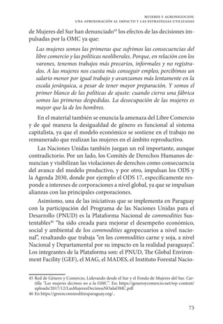 73
mujeres y agronegocios:
una aproximación al impacto y las estrategias utilizadas
de Mujeres del Sur han denunciado45
los efectos de las decisiones im-
pulsadas por la OMC ya que:
Las mujeres somos las primeras que sufrimos las consecuencias del
libre comercio y las políticas neoliberales. Porque, en relación con los
varones, tenemos trabajos más precarios, informales y no registra-
dos. A las mujeres nos cuesta más conseguir empleo, percibimos un
salario menor por igual trabajo y avanzamos más lentamente en la
escala jerárquica, a pesar de tener mayor preparación. Y somos el
primer blanco de las políticas de ajuste: cuando cierra una fábrica
somos las primeras despedidas. La desocupación de las mujeres es
mayor que la de los hombres.
En el material también se enuncia la amenaza del Libre Comercio
y de qué manera la desigualdad de género es funcional al sistema
capitalista, ya que el modelo económico se sostiene en el trabajo no
remunerado que realizan las mujeres en el ámbito reproductivo.
Las Naciones Unidas también juegan un rol importante, aunque
contradictorio. Por un lado, los Comités de Derechos Humanos de-
nuncian y visibilizan las violaciones de derechos como consecuencia
del avance del modelo productivo, y por otro, impulsan los ODS y
la Agenda 2030, donde por ejemplo el ODS 17, específicamente res-
ponde a intereses de corporaciones a nivel global, ya que se impulsan
alianzas con las principales corporaciones.
Asimismo, una de las iniciativas que se implementa en Paraguay
con la participación del Programa de las Naciones Unidas para el
Desarrollo (PNUD) es la Plataforma Nacional de commodities Sus-
tentables46
“ha sido creada para mejorar el desempeño económico,
social y ambiental de los commodities agropecuarios a nivel nacio-
nal”, resaltando que trabaja “en los commodities carne y soja, a nivel
Nacional y Departamental por su impacto en la realidad paraguaya”.
Los integrantes de la Plataforma son: el PNUD, The Global Environ-
ment Facility (GEF), el MAG, el MADES, el Instituto Forestal Nacio-
45	Red de Género y Comercio, Liderando desde el Sur y el Fondo de Mujeres del Sur. Car-
tilla “Las mujeres decimos no a la OMC”. En: https://generoycomercio.net/wp-content/
uploads/2017/12/LasMujeresDecimosNOalaOMC.pdf
46	En https://greencommoditiesparaguay.org/..
 