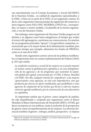 76
elizabeth duré / marielle palau
ran estrechamente con el Consejo Económico y Social (ECOSOC)
de la Naciones Unidas , en calidad de organismos especializados, y
la OMC, si bien no es parte de la ONU, es un organismo conexo. Es
decir, estos organismos internacionales de regulación del comercio, y
otros órganos como FAO, ONU MUJERES o PNUD etc., correspon-
den, en mayor o menor medida, a la plantilla de la misma organiza-
ción, o sea las Naciones Unidas.
Sin embargo, otros organismos de Naciones Unidas juegan un rol
distinto y en algunos casos hasta antagónicos; al tiempo que avalan
el avance del agronegocio, cuestionan sus consecuencias. En muchos
de sus programas pretenden “apoyar” a la agricultura campesina, re-
conociendo que es la mayor fuente de la alimentación mundial, pero
al mismo tiempo, por ejemplo, administra los fondos de PROEZA,
como es el caso de la FAO.
Siendo estos organismos actores claves de las políticas neolibera-
les, es importante tener en cuenta el planteamiento de Federici (2018,
p, 161) que señala:
La condición económica y social de las mujeres no se puede mejorar
sin luchar contra la globalización capitalista y sin una deslegitima-
ción de las agencias y de los programas que sustentan la expan-
sión global del capital, comenzando por el FMI, el Banco Mundial
y la OMC. Por ello, cualquier intento de «empoderar» a las mujeres
«generizando» estas agencias, no solo será improductivo, sino que
producirá por fuerza un efecto mistificador, que posibilitará a estas
agencias de cooptación de las luchas que llevan a cabo las mujeres
contra la agenda neoliberal y por la construcción de una alternativa
no capitalista.
Es importante señalar que el género, como categoría de análisis,
ha sido despolitizado y cooptado por organismos como el Banco
Mundial, el Banco Interamericano de Desarrollo (BID) y el FMI, que
dicen incorporar en sus políticas, tanto la inclusión de la perspectiva
de género como el empoderamiento de las mujeres. Las diversas for-
mas de nombrar el género –enfoque, análisis, perspectiva– se impuso
tilateral de Garantía de Inversiones (OMGI) y el Centro Internacional de Arreglo de
Diferencias Relativas a Inversiones (CIADI)
 