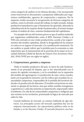 77
mujeres y agronegocios:
una aproximación al impacto y las estrategias utilizadas
como categoría de análisis en las últimas décadas, y fue incorporada
como transversal en documentos y propuestas elaborados por orga-
nismos multilaterales, agencias de cooperación y empresas. Por lo
expuesto resulta necesaria la recuperación de diversas categorías de
análisis, como la división sexual del trabajo, la triple jornada, trabajo
productivo/reproductivo que el feminismo ha aportado, ubicando la
subordinación de las mujeres desde el patriarcado y al mismo tiempo
realizar el análisis de clase, sustento fundamental del capitalismo.
Un ejemplo del uso del término género es que el análisis realizado
por organismos multilaterales como el BID, Naciones Unidas o el
FMI está centrado en una visión productivista, acorde a los requeri-
mientos del modelo capitalista, donde la desigualdad de las mujeres
se centra en su ingreso al mercado y la cuantificación monetaria. De
ese análisis se puede inferir que la pérdida para la economía es más
importante que el mejoramiento de la posición de la mujer en la so-
ciedad (Informe Global de Brecha de Género Foro Económico Mun-
dial, 2016) (WEF por sus siglas en inglés).
3. 	Corporaciones, gremios y empresas
Dado el modelo productivo del país, la tierra ha sido histórica-
mente el eje principal de disputa, que se fue intensificando con el
avance de capitales extranjeros, y en la actualidad con la expansión
del modelo del agronegocio. La producción de soja y otros cereales,
junto con la ganadería extensiva, son los rubros que avasallan las co-
munidades campesinas, responsables de la pérdida del territorio de-
dicado a la producción de alimentos. El modelo extractivista no sola-
mente se apropia de las tierras, sino que utiliza semillas transgénicas
y agrotóxicos y cada año aumenta su importación, impactando sobre
el ambiente y la vida de las comunidades campesinas e indígenas que
aún resisten en los territorios, priorizando la lógica de mercado por
sobre la vida:
Cuando hablamos de mercado, no estamos hablando de algo abs-
tracto. Los principales actores del mercado capitalista hoy son las
empresas transnacionales. Sus representantes políticos están en los
Estados y en las Naciones Unidas. El mercado financiero crea bur-
 