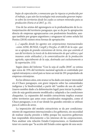 78
elizabeth duré / marielle palau
bujas de especulación y enmascara que la riqueza es producida por
el trabajo, y que aún las tecnologías más avanzadas generan impac-
to sobre los territorios desde los cuales se extraen minerales para su
producción (Faria et al 2017, p, 15).
Una de las aristas del agronegocio es la profundización de la ex-
tranjerización del territorio paraguayo, que se da por la apropiación
directa de empresas agropecuarias con predominio brasileño, aun-
que también por grupos argentinos y uruguayos tal como señala Izá
Pereira (2018) existen otras formas de apropiación:
[…] aquella donde los agentes son corporaciones transnacionales
–como ADM, BUNGE, Cargill y Dreyfus, el ABCD de la soja– que
no se apropia de grandes extensiones de tierra, sino que controla el
uso del territorio (a través de la determinación de qué cultivo y qué
insumos serán utilizados) y la comercialización de la producción
agrícola, especialmente de la soja, destinada casi exclusivamente a
la exportación. (15).
Según datos del Informe “Con la soja al cuello 2018”, se estima
que cerca de 35% del territorio nacional agrícola es controlado por
capital extranjero; a nivel país se tiene un total de 291 propiedades de
empresas extranjeras.
En los últimos años, este avance se ha dado con mayor intensidad
en el Chaco paraguayo, con grave impacto sobre las comunidades
indígenas y la biodiversidad, a partir del “cambio de uso de suelo”
(nuevo nombre dado a la deforestación legal) para iniciar la produc-
ción de soja genéticamente modificada y adaptada a las condiciones
chaqueñas. La expansión del modelo extractivista implica avanzar
sobre territorios que antes eran considerados marginales, como el
Chaco paraguayo, o en el sur donde los grandes esterales se utilizan
para el cultivo de arroz.
La imposición del modelo extractivista se da por condiciona-
miento de organismos internacionales a los gobiernos, sin necesidad
de realizar mucha presión o lobby porque los sucesivos gobiernos
han respondido directamente a los intereses de las corporaciones.
Para analizar esta relación Estado-Corporaciones, es fundamental
tener en cuenta que “la acción del Estado como agente de una socie-
 