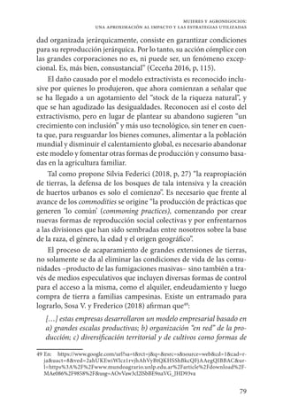 79
mujeres y agronegocios:
una aproximación al impacto y las estrategias utilizadas
dad organizada jerárquicamente, consiste en garantizar condiciones
para su reproducción jerárquica. Por lo tanto, su acción cómplice con
las grandes corporaciones no es, ni puede ser, un fenómeno excep-
cional. Es, más bien, consustancial” (Ceceña 2016, p, 115).
El daño causado por el modelo extractivista es reconocido inclu-
sive por quienes lo produjeron, que ahora comienzan a señalar que
se ha llegado a un agotamiento del “stock de la riqueza natural”, y
que se han agudizado las desigualdades. Reconocen así el costo del
extractivismo, pero en lugar de plantear su abandono sugieren “un
crecimiento con inclusión” y más uso tecnológico, sin tener en cuen-
ta que, para resguardar los bienes comunes, alimentar a la población
mundial y disminuir el calentamiento global, es necesario abandonar
este modelo y fomentar otras formas de producción y consumo basa-
das en la agricultura familiar.
Tal como propone Silvia Federici (2018, p, 27) “la reapropiación
de tierras, la defensa de los bosques de tala intensiva y la creación
de huertos urbanos es solo el comienzo”. Es necesario que frente al
avance de los commodities se origine “la producción de prácticas que
generen ‘lo común’ (commoning practices), comenzando por crear
nuevas formas de reproducción social colectivas y por enfrentarnos
a las divisiones que han sido sembradas entre nosotros sobre la base
de la raza, el género, la edad y el origen geográfico”.
El proceso de acaparamiento de grandes extensiones de tierras,
no solamente se da al eliminar las condiciones de vida de las comu-
nidades –producto de las fumigaciones masivas– sino también a tra-
vés de medios especulativos que incluyen diversas formas de control
para el acceso a la misma, como el alquiler, endeudamiento y luego
compra de tierra a familias campesinas. Existe un entramado para
lograrlo, Sosa V. y Frederico (2018) afirman que49
:
[…] estas empresas desarrollaron un modelo empresarial basado en
a) grandes escalas productivas; b) organización “en red” de la pro-
ducción; c) diversiﬁcación territorial y de cultivos como formas de
49	En: https://www.google.com/url?sa=t&rct=j&q=&esrc=s&source=web&cd=1&cad=r-
ja&uact=8&ved=2ahUKEwiWlcz1rvjhAhVyBtQKHSShBkcQFjAAegQIBBAC&ur-
l=https%3A%2F%2Fwww.mundoagrario.unlp.edu.ar%2Farticle%2Fdownload%2F-
MAe086%2F9858%2F&usg=AOvVaw3cl2lSbBE9naVG_JHD93va
 
