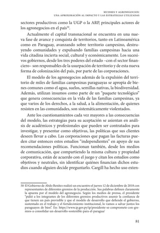 81
mujeres y agronegocios:
una aproximación al impacto y las estrategias utilizadas
sectores productivos como la UGP o la ARP, principales actores de
los agronegocios en el país50
.
Actualmente el capital transnacional se encuentra en una nue-
va fase de avance y conquista de territorios, tanto en Latinoamérica
como en Paraguay, avanzando sobre territorio campesino, destru-
yendo comunidades y expulsando familias campesinas hacia una
vida citadina incierta social, cultural y económicamente. Los sucesi-
vos gobiernos, desde los tres poderes del estado –con el sector finan-
ciero– son responsables de la usurpación de territorio y de esta nueva
forma de colonización del país, por parte de las corporaciones.
El modelo de los agronegocios además de la expulsión del terri-
torio de miles de familias campesinas paraguayas se apropia de bie-
nes comunes como el agua, suelos, semillas nativas, la biodiversidad.
Además, utilizan insumos como parte de un “paquete tecnológico”
que genera consecuencias en la vida de las familias campesinas, ya
que varios de los derechos, a la salud, a la alimentación, de quienes
resisten en las comunidades, son sistemáticamente violentados.
Ante los cuestionamientos cada vez mayores a las consecuencias
del modelo, las estrategias para su aceptación se asientan en análi-
sis de académicos y profesionales que pueden ser contratados para
investigar, y presentar como objetivas, las políticas que sus clientes
deseen llevar a cabo. Las corporaciones que pagan las facturas pue-
den citar entonces estos estudios “independientes” en apoyo de sus
recomendaciones políticas. Funcionan también, desde los medios
de comunicación, que compartiendo la misma cultura y propiedad
corporativa, están de acuerdo con el juego y citan los estudios como
objetivos y neutrales, sin identificar quiénes financian dichos estu-
dios cuando alguien decide preguntarlo. Cargill ha hecho uso exten-
50	El Gobierno de Abdo Benítez realizó un encuentro el jueves 12 de diciembre de 2018 con
representantes de diferentes gremios de la producción. Sus palabras definen claramente
la apuesta por el modelo del agronegocio. Según los medios de prensa, el presidente
“pidió a los integrantes de los diferentes gremios productivos asumir la confianza de
que tienen un país previsible y que el modelo de desarrollo que defiende el gobierno,
sustentado en el trabajo y el fortalecimiento institucional, lo vamos a salvar juntos los
paraguayos de bien”. En: https://www.ip.gov.py/ip/presidente-se-compromete-con-gre-
mios-a-consolidar-un-desarrollo-sostenible-para-el-paragua/
 