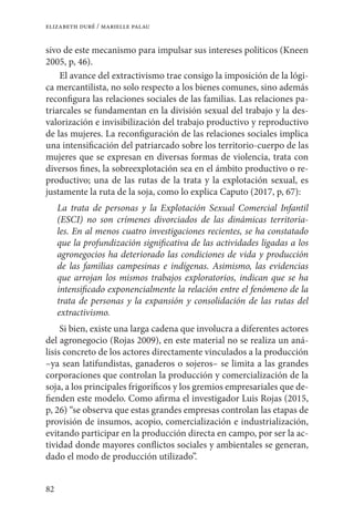 82
elizabeth duré / marielle palau
sivo de este mecanismo para impulsar sus intereses políticos (Kneen
2005, p, 46).
El avance del extractivismo trae consigo la imposición de la lógi-
ca mercantilista, no solo respecto a los bienes comunes, sino además
reconfigura las relaciones sociales de las familias. Las relaciones pa-
triarcales se fundamentan en la división sexual del trabajo y la des-
valorización e invisibilización del trabajo productivo y reproductivo
de las mujeres. La reconfiguración de las relaciones sociales implica
una intensificación del patriarcado sobre los territorio-cuerpo de las
mujeres que se expresan en diversas formas de violencia, trata con
diversos fines, la sobreexplotación sea en el ámbito productivo o re-
productivo; una de las rutas de la trata y la explotación sexual, es
justamente la ruta de la soja, como lo explica Caputo (2017, p, 67):
La trata de personas y la Explotación Sexual Comercial Infantil
(ESCI) no son crímenes divorciados de las dinámicas territoria-
les. En al menos cuatro investigaciones recientes, se ha constatado
que la profundización significativa de las actividades ligadas a los
agronegocios ha deteriorado las condiciones de vida y producción
de las familias campesinas e indígenas. Asimismo, las evidencias
que arrojan los mismos trabajos exploratorios, indican que se ha
intensificado exponencialmente la relación entre el fenómeno de la
trata de personas y la expansión y consolidación de las rutas del
extractivismo.
Si bien, existe una larga cadena que involucra a diferentes actores
del agronegocio (Rojas 2009), en este material no se realiza un aná-
lisis concreto de los actores directamente vinculados a la producción
–ya sean latifundistas, ganaderos o sojeros– se limita a las grandes
corporaciones que controlan la producción y comercialización de la
soja, a los principales frigoríficos y los gremios empresariales que de-
fienden este modelo. Como afirma el investigador Luis Rojas (2015,
p, 26) “se observa que estas grandes empresas controlan las etapas de
provisión de insumos, acopio, comercialización e industrialización,
evitando participar en la producción directa en campo, por ser la ac-
tividad donde mayores conflictos sociales y ambientales se generan,
dado el modo de producción utilizado”.
 