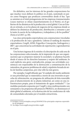 83
mujeres y agronegocios:
una aproximación al impacto y las estrategias utilizadas
En definitiva, son los intereses de las grandes corporaciones los
que muchas veces definen lo político en el país, sustentado en paí-
ses como Paraguay que producen conmmodities desde el Sur, “que
se asientan en el total protagonismo de las empresas transnacionales
(cuyas matrices se sitúan mayoritariamente en el Norte), en el go-
bierno de las dinámicas de la producción a nivel global. Con un Esta-
do en retirada, es en los planes de negocios de las empresas donde se
definen las dinámicas de producción, distribución y consumo y por
lo tanto, la suerte de las trabajadoras y trabajadores y de los pueblos”
(Faria et al 2017, p, 50).
Las cinco principales exportadoras son corporaciones vinculadas
a la producción de soja y ganadería. Lideran el ranking de mayores
exportadores, Cargill, ADM, Frigorífico Concepción, Sodrugestvo y
JBS51
, que concentran las actividades de exportación y agroindustrias
en el país.
Una lectura ingenua de la misión o la descripción de cada una de
las corporaciones seleccionadas, da la impresión de que son organi-
zaciones que se proponen mejorar la sociedad y se plantean hacerlo
desde el marco de los derechos humanos y respeto del ambiente, lo
cual explicita una grave contradicción, porque sus actividades eco-
nómicas son responsables de la destrucción y contaminación de la
naturaleza, de generar problemas de salud y expulsión forzada de mi-
les de familias campesinas, por citar sólo las más graves.
Por ejemplo, Cargill difunde que “el cuidado del medio ambiente
es una prioridad que se materializa a través de una inversión en par-
celas de reforestación, un programa de utilización de leña renovable
para el abastecimiento de su planta industrial, así como en una in-
fraestructura propia, para el tratamiento de aguas residuales”52
. Las
medidas puntuales expuestas por Cargill y otras multinacionales son
semejantes a las propuestas del proyecto PROEZA, no disminuyen el
daño global al ambiente, ni la destrucción de las condiciones de vida
de comunidades afectadas por el modelo extractivista.
51	En:https://www.revistaplus.com.py/2018/06/25/las-principales-empresas-exportado-
ras-de-paraguay/..
52	 En: https://www.cargill.com.py/es/sobre-cargill.
 