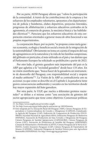 84
elizabeth duré / marielle palau
Por su parte, ADM Paraguay afirma que “valora la participación
de la comunidad. A través de las contribuciones de la empresa y los
esfuerzos de los empleados voluntarios, apoyamos a los departamen-
tos de policía y bomberos, clubes deportivos, proyectos forestales,
programas de alfabetización y esfuerzos educativos centrados en la
agronomía, el comercio de granos, la mecánica básica y las habilida-
des eléctricas”53
. Pareciera que los esfuerzos educativos de esta cor-
poración estarían orientados a generar mano de obra funcional a sus
propios requerimientos.
La corporación Bayer, por su parte, “se propone como meta gene-
rar economía, ecología y beneficio social a través de la integración de
la sustentabilidad”. Obviamente no toma en cuenta el impacto del uso
de agroquímicos en la naturaleza y la vida de las familias campesinas,
del glifosato en particular, el más utilizado en el país y tan dañino que
el Parlamento Europeo ha solicitado su prohibición a partir de 2022.
Por otro lado, el gremio ganadero más importante del país es la
ARP que aglutina a la “sociedad ganadera” desde hace 133 años. En
su visión manifiesta que, “busca hacer de la ganadería un instrumen-
to de desarrollo del Paraguay, con responsabilidad social y respeto
al medio ambiente”54
. La Visión de la ARP es contradictoria con su
accionar, ya que como se describe en el Capítulo I, la ganadería tiene
graves consecuencias ambientales y sociales en los territorios donde
hay mayor expansión del hato ganadero.
Por otra parte, la UGP, que nuclea a diferentes gremios nacio-
nales55
se define a sí misma como “una asociación de gremios del
sector agropecuario que tiene como objetivos: Consensuar políticas
53	 En: https://www.cargill.com.py/es/sobre-cargill..
54	 En: http://www.arp.org.py/index.php/la-asociacion-sp-19019/historia
55	Está integrada por la Asociación Rural del Paraguay (ARP), Cámara Paraguaya de Ex-
portadores y Comercializadores de Cereales y Oleaginosas (CAPECO), Coordinado-
ra Agrícola del Paraguay (CAP), Federación de Cooperativas de Producción (FECO-
PROD), Sociedad Nacional de Agricultura (SNA), Federación Paraguaya de Madereros
(FEPAMA), Asociación de Productores de Soja, Cereales y Oleaginosas del Paraguay,
Cámara Paraguaya de Sanidad Agropecuaria (CAPASAGRO), Cámara Paraguaya de
Carnes (CPC), Asociación de Productores de Semillas del Paraguay (APROSEMP),
Cámara de Fitosanitarios y Fertilizantes (CAFYF), Cámara Paraguaya de la Stevia (CA-
PASTE), Centro Azucarero Paraguayo (CAP), Cámara Paraguaya de Exportadores de
Sésamo (CAPEXSE), Federación Paraguaya de Siembra Directa para una Agricultura
Sustentable (FEPASIDIAS). En: http://www.ugp.org.py/gremios/
 
