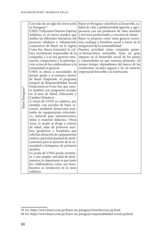 88
elizabeth duré / marielle palau
BayerParaguay58
Con más de un siglo de innovación
en Paraguay59
.
UNES, Utilicemos Nuestro Espíritu
Solidario, es el nuevo nombre que
unifica las diferentes iniciativas del
proyecto solidario y voluntariado
corporativo de Bayer en la región
Cono Sur. Busca transmitir la cul-
tura socialmente responsable de la
compañía, y a su vez, generar entu-
siasmo, compromiso y la participa-
ción activa de los colaboradores y la
comunidad en general.
UNES se aboca a necesidades de
primer grado y se enmarca dentro
de Bayer Emprende, el programa
integral de Responsabilidad Social
Empresaria en Cono Sur, que cuen-
ta también con programas sociales
en el área de Salud, Educación y
Cambio Climático.
A través de UNES se colabora, por
ejemplo, con escuelas de bajos re-
cursos, mediante donaciones pun-
tuales de equipamiento informáti-
co, material para infraestructura,
útiles o material didáctico. Otras
veces, la ayuda se dirige a centros
de salud, salas de primeros auxi-
lios, geriátricos y hospitales que
solicitan donación de equipamiento
médico, provisión puntual de medi-
camentos para la atención de la co-
munidad o botiquines de primeros
auxilios.
La ayuda de UNES puede orientar-
se a una amplia variedad de desti-
natarios; lo importante es que tanto
los colaboradores como sus bene-
ficiarios se involucren en la tarea
solidaria.
Bayer en Paraguay contribuye al desarrollo, ca-
lidad de vida y productividad agrícola y agro-
pecuaria con sus productos de clase mundial
y servicios profesionales y cercanos al cliente.
Bayer se propone como meta generar econo-
mía, ecología y beneficio social a través de la
integración de la sustentabilidad.
Nuestra actividad como compañía quími-
co-farmacéutica sostenible, tiene un gran
impacto en el desarrollo social de los países
y comunidades en que estamos presentes. Al
mismo tiempo, dependemos del marco de las
condiciones sociales seguras y de un entorno
empresarial favorable a la innovación.
59	En: https://www.bayer.com.py/bayer-en-paraguay/introduccion-py.html
60	En: https://www.bayer.com.py/bayer-en-paraguay/responsabilidad-social-py.html
 