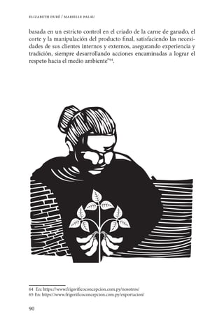 90
elizabeth duré / marielle palau
basada en un estricto control en el criado de la carne de ganado, el
corte y la manipulación del producto final, satisfaciendo las necesi-
dades de sus clientes internos y externos, asegurando experiencia y
tradición, siempre desarrollando acciones encaminadas a lograr el
respeto hacia el medio ambiente”64
.
64	 En: https://www.frigorificoconcepcion.com.py/nosotros/
65	En: https://www.frigorificoconcepcion.com.py/exportacion/
 