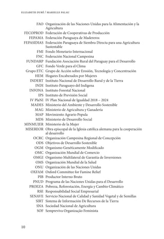 10
elizabeth duré / marielle palau
FAO Organización de las Naciones Unidas para la Alimentación y la
Agricultura
FECOPROD Federación de Cooperativas de Producción
FEPAMA Federación Paraguaya de Madereros
FEPASIDIAS Federación Paraguaya de Siembra Directa para una Agricultura
Sustentable
FMI Fondo Monetario Internacional
FNC Federación Nacional Campesina
FUNDARP Fundación Asociación Rural del Paraguay para el Desarrollo
GFC Fondo Verde para el Clima
Grupo ETC Grupo de Acción sobre Erosión, Tecnología y Concentración
HEM Hogares Encabezados por Mujeres
INDERT Instituto Nacional de Desarrollo Rural y de la Tierra
INDI Instituto Paraguayo del Indígena
INFONA Instituto Forestal Nacional
IPS Instituto de Previsión Social
IV PlaNI IV Plan Nacional de Igualdad 2018 – 2024
MADES Ministerio del Ambiente y Desarrollo Sostenible
MAG Ministerio de Agricultura y Ganadería
MAP Movimiento Agrario Popula
MDS Ministerio de Desarrollo Social
MINMUJER Ministerio de la Mujer
MISEREOR Obra episcopal de la Iglesia católica alemana para la cooperación
al desarrollo
OCRC Organización Campesina Regional de Concepción
ODS Objetivos de Desarrollo Sostenible
OGM Organismo Genéticamente Modificado
OMC Organización Mundial de Comercio
OMGI Organismo Multilateral de Garantía de Inversiones
OMS Organización Mundial de la Salud
ONU Organización de las Naciones Unidas
OXFAM Oxford Committee for Famine Relief
PIB Productor Interno Bruto
PNUD Programa de las Naciones Unidas para el Desarrollo
PROEZA Pobreza, Reforestación, Energía y Cambio Climático
RSE Responsabilidad Social Empresarial
SENAVE Servicio Nacional de Calidad y Sanidad Vegetal y de Semillas
SIRT Sistema de Información De Recursos de la Tierra
SNA Sociedad Nacional de Agricultura
SOF Sempreviva Organização Feminista
 